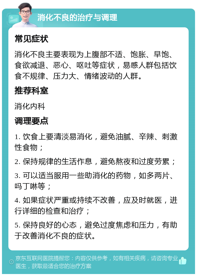 消化不良的治疗与调理 常见症状 消化不良主要表现为上腹部不适、饱胀、早饱、食欲减退、恶心、呕吐等症状，易感人群包括饮食不规律、压力大、情绪波动的人群。 推荐科室 消化内科 调理要点 1. 饮食上要清淡易消化，避免油腻、辛辣、刺激性食物； 2. 保持规律的生活作息，避免熬夜和过度劳累； 3. 可以适当服用一些助消化的药物，如多两片、吗丁啉等； 4. 如果症状严重或持续不改善，应及时就医，进行详细的检查和治疗； 5. 保持良好的心态，避免过度焦虑和压力，有助于改善消化不良的症状。