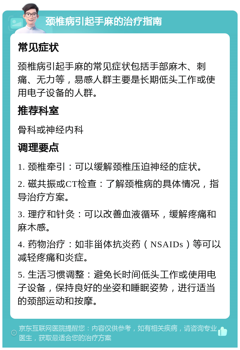 颈椎病引起手麻的治疗指南 常见症状 颈椎病引起手麻的常见症状包括手部麻木、刺痛、无力等，易感人群主要是长期低头工作或使用电子设备的人群。 推荐科室 骨科或神经内科 调理要点 1. 颈椎牵引：可以缓解颈椎压迫神经的症状。 2. 磁共振或CT检查：了解颈椎病的具体情况，指导治疗方案。 3. 理疗和针灸：可以改善血液循环，缓解疼痛和麻木感。 4. 药物治疗：如非甾体抗炎药（NSAIDs）等可以减轻疼痛和炎症。 5. 生活习惯调整：避免长时间低头工作或使用电子设备，保持良好的坐姿和睡眠姿势，进行适当的颈部运动和按摩。