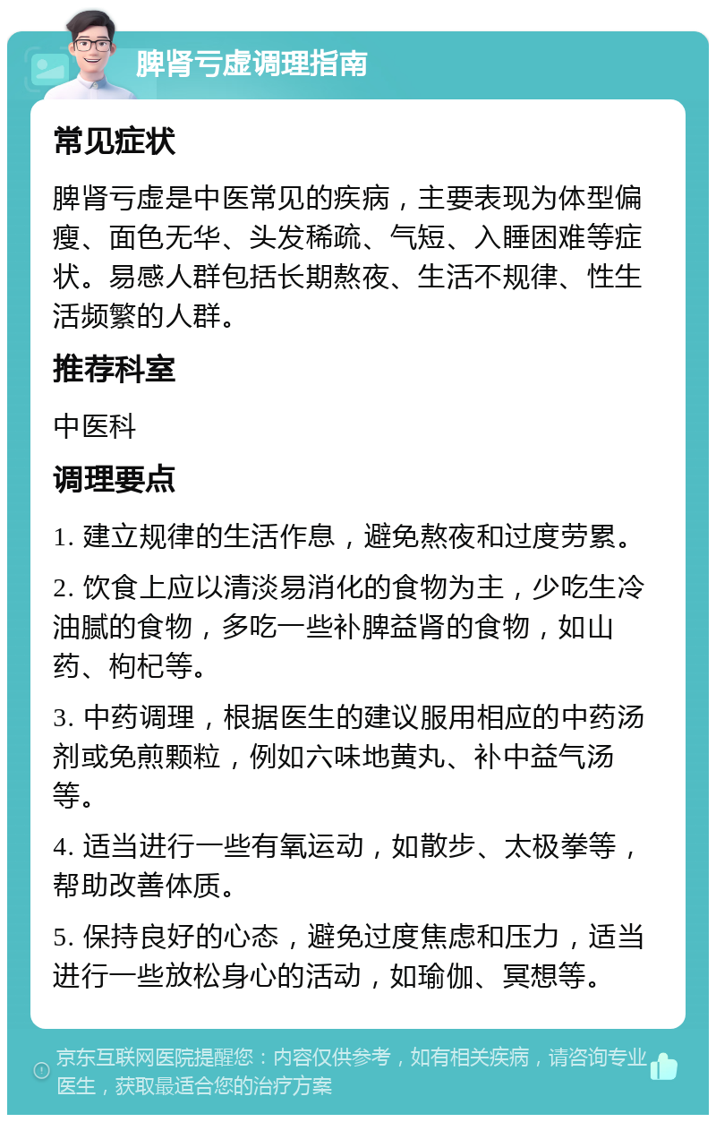 脾肾亏虚调理指南 常见症状 脾肾亏虚是中医常见的疾病，主要表现为体型偏瘦、面色无华、头发稀疏、气短、入睡困难等症状。易感人群包括长期熬夜、生活不规律、性生活频繁的人群。 推荐科室 中医科 调理要点 1. 建立规律的生活作息，避免熬夜和过度劳累。 2. 饮食上应以清淡易消化的食物为主，少吃生冷油腻的食物，多吃一些补脾益肾的食物，如山药、枸杞等。 3. 中药调理，根据医生的建议服用相应的中药汤剂或免煎颗粒，例如六味地黄丸、补中益气汤等。 4. 适当进行一些有氧运动，如散步、太极拳等，帮助改善体质。 5. 保持良好的心态，避免过度焦虑和压力，适当进行一些放松身心的活动，如瑜伽、冥想等。