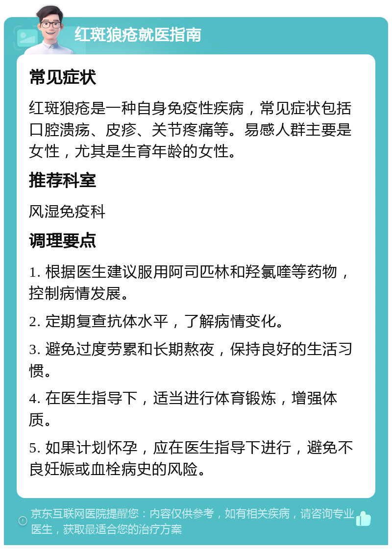 红斑狼疮就医指南 常见症状 红斑狼疮是一种自身免疫性疾病，常见症状包括口腔溃疡、皮疹、关节疼痛等。易感人群主要是女性，尤其是生育年龄的女性。 推荐科室 风湿免疫科 调理要点 1. 根据医生建议服用阿司匹林和羟氯喹等药物，控制病情发展。 2. 定期复查抗体水平，了解病情变化。 3. 避免过度劳累和长期熬夜，保持良好的生活习惯。 4. 在医生指导下，适当进行体育锻炼，增强体质。 5. 如果计划怀孕，应在医生指导下进行，避免不良妊娠或血栓病史的风险。