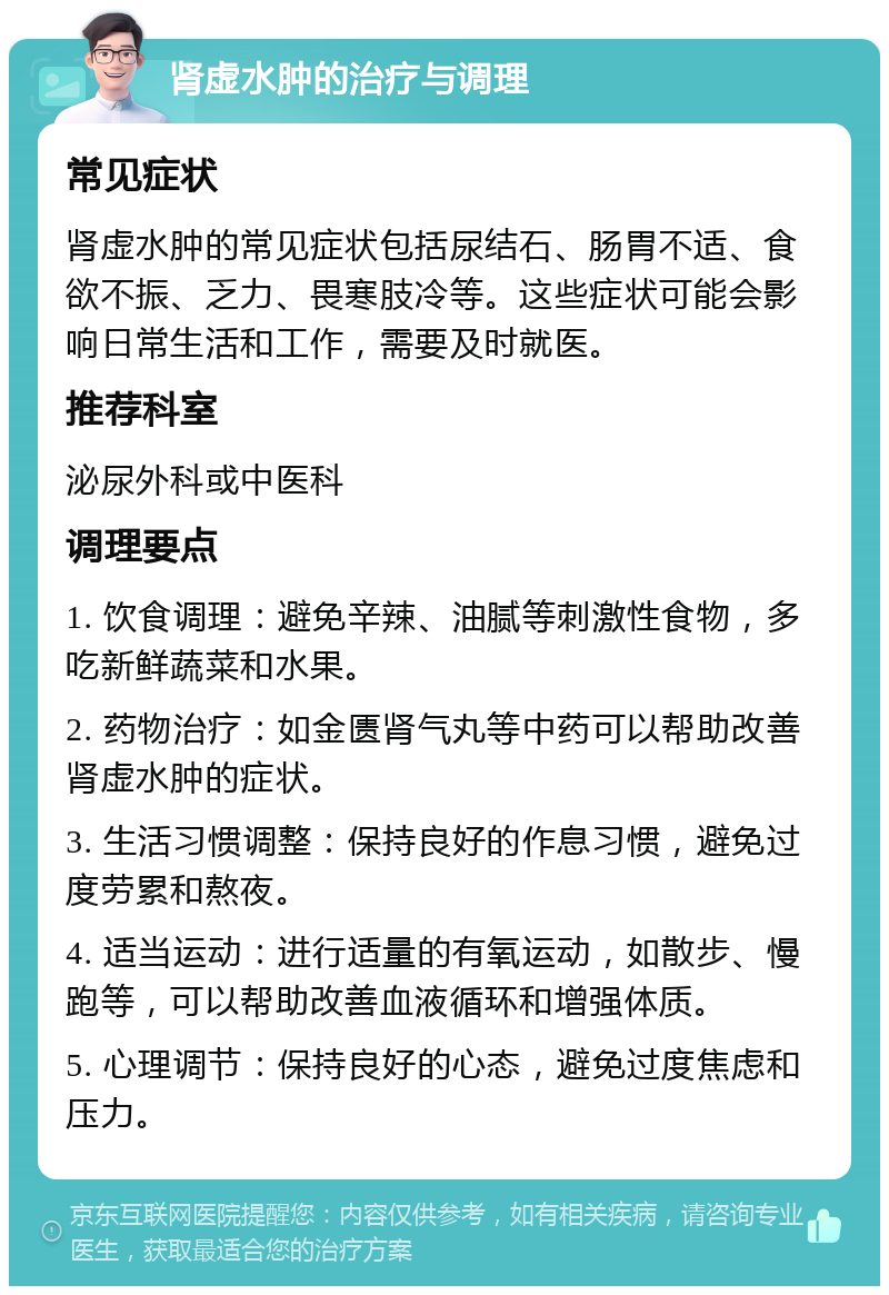 肾虚水肿的治疗与调理 常见症状 肾虚水肿的常见症状包括尿结石、肠胃不适、食欲不振、乏力、畏寒肢冷等。这些症状可能会影响日常生活和工作，需要及时就医。 推荐科室 泌尿外科或中医科 调理要点 1. 饮食调理：避免辛辣、油腻等刺激性食物，多吃新鲜蔬菜和水果。 2. 药物治疗：如金匮肾气丸等中药可以帮助改善肾虚水肿的症状。 3. 生活习惯调整：保持良好的作息习惯，避免过度劳累和熬夜。 4. 适当运动：进行适量的有氧运动，如散步、慢跑等，可以帮助改善血液循环和增强体质。 5. 心理调节：保持良好的心态，避免过度焦虑和压力。