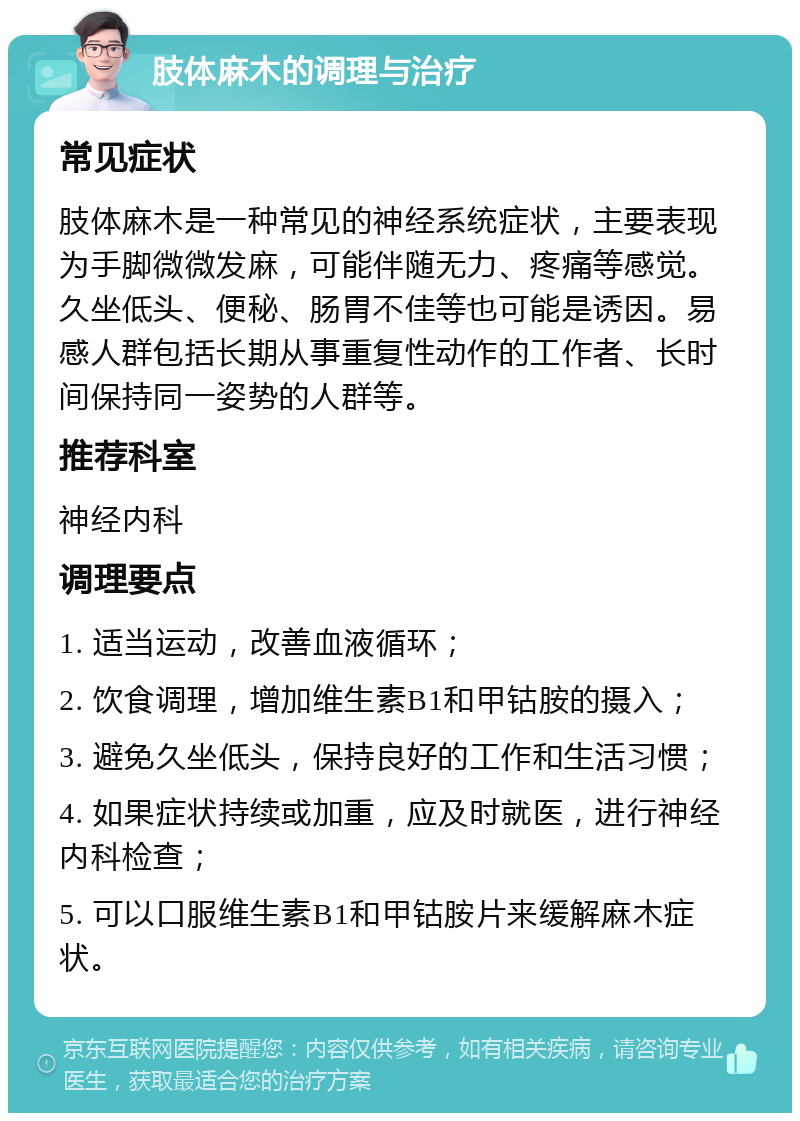 肢体麻木的调理与治疗 常见症状 肢体麻木是一种常见的神经系统症状，主要表现为手脚微微发麻，可能伴随无力、疼痛等感觉。久坐低头、便秘、肠胃不佳等也可能是诱因。易感人群包括长期从事重复性动作的工作者、长时间保持同一姿势的人群等。 推荐科室 神经内科 调理要点 1. 适当运动，改善血液循环； 2. 饮食调理，增加维生素B1和甲钴胺的摄入； 3. 避免久坐低头，保持良好的工作和生活习惯； 4. 如果症状持续或加重，应及时就医，进行神经内科检查； 5. 可以口服维生素B1和甲钴胺片来缓解麻木症状。