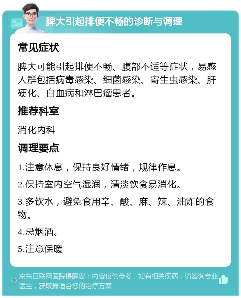 脾大引起排便不畅的诊断与调理 常见症状 脾大可能引起排便不畅、腹部不适等症状，易感人群包括病毒感染、细菌感染、寄生虫感染、肝硬化、白血病和淋巴瘤患者。 推荐科室 消化内科 调理要点 1.注意休息，保持良好情绪，规律作息。 2.保持室内空气湿润，清淡饮食易消化。 3.多饮水，避免食用辛、酸、麻、辣、油炸的食物。 4.忌烟酒。 5.注意保暖