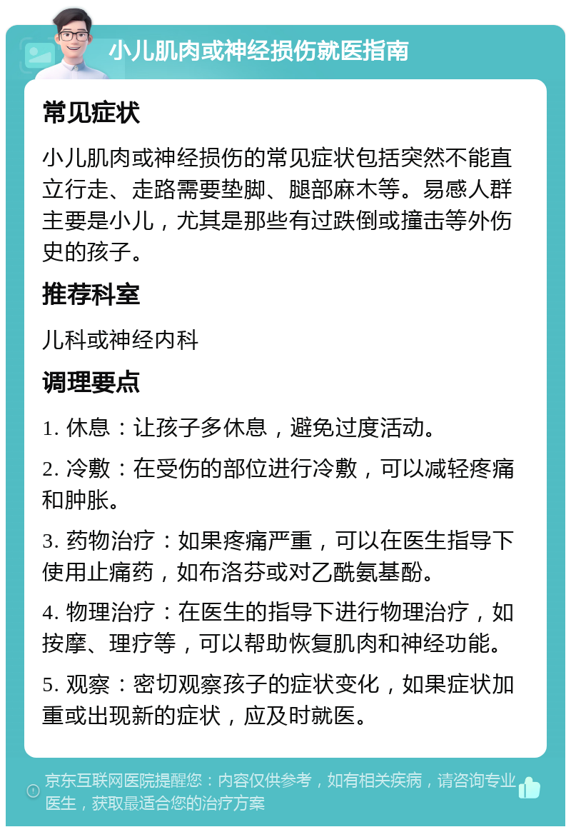 小儿肌肉或神经损伤就医指南 常见症状 小儿肌肉或神经损伤的常见症状包括突然不能直立行走、走路需要垫脚、腿部麻木等。易感人群主要是小儿，尤其是那些有过跌倒或撞击等外伤史的孩子。 推荐科室 儿科或神经内科 调理要点 1. 休息：让孩子多休息，避免过度活动。 2. 冷敷：在受伤的部位进行冷敷，可以减轻疼痛和肿胀。 3. 药物治疗：如果疼痛严重，可以在医生指导下使用止痛药，如布洛芬或对乙酰氨基酚。 4. 物理治疗：在医生的指导下进行物理治疗，如按摩、理疗等，可以帮助恢复肌肉和神经功能。 5. 观察：密切观察孩子的症状变化，如果症状加重或出现新的症状，应及时就医。