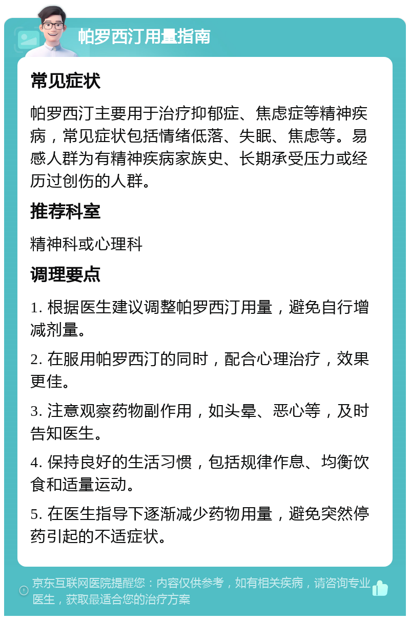 帕罗西汀用量指南 常见症状 帕罗西汀主要用于治疗抑郁症、焦虑症等精神疾病，常见症状包括情绪低落、失眠、焦虑等。易感人群为有精神疾病家族史、长期承受压力或经历过创伤的人群。 推荐科室 精神科或心理科 调理要点 1. 根据医生建议调整帕罗西汀用量，避免自行增减剂量。 2. 在服用帕罗西汀的同时，配合心理治疗，效果更佳。 3. 注意观察药物副作用，如头晕、恶心等，及时告知医生。 4. 保持良好的生活习惯，包括规律作息、均衡饮食和适量运动。 5. 在医生指导下逐渐减少药物用量，避免突然停药引起的不适症状。