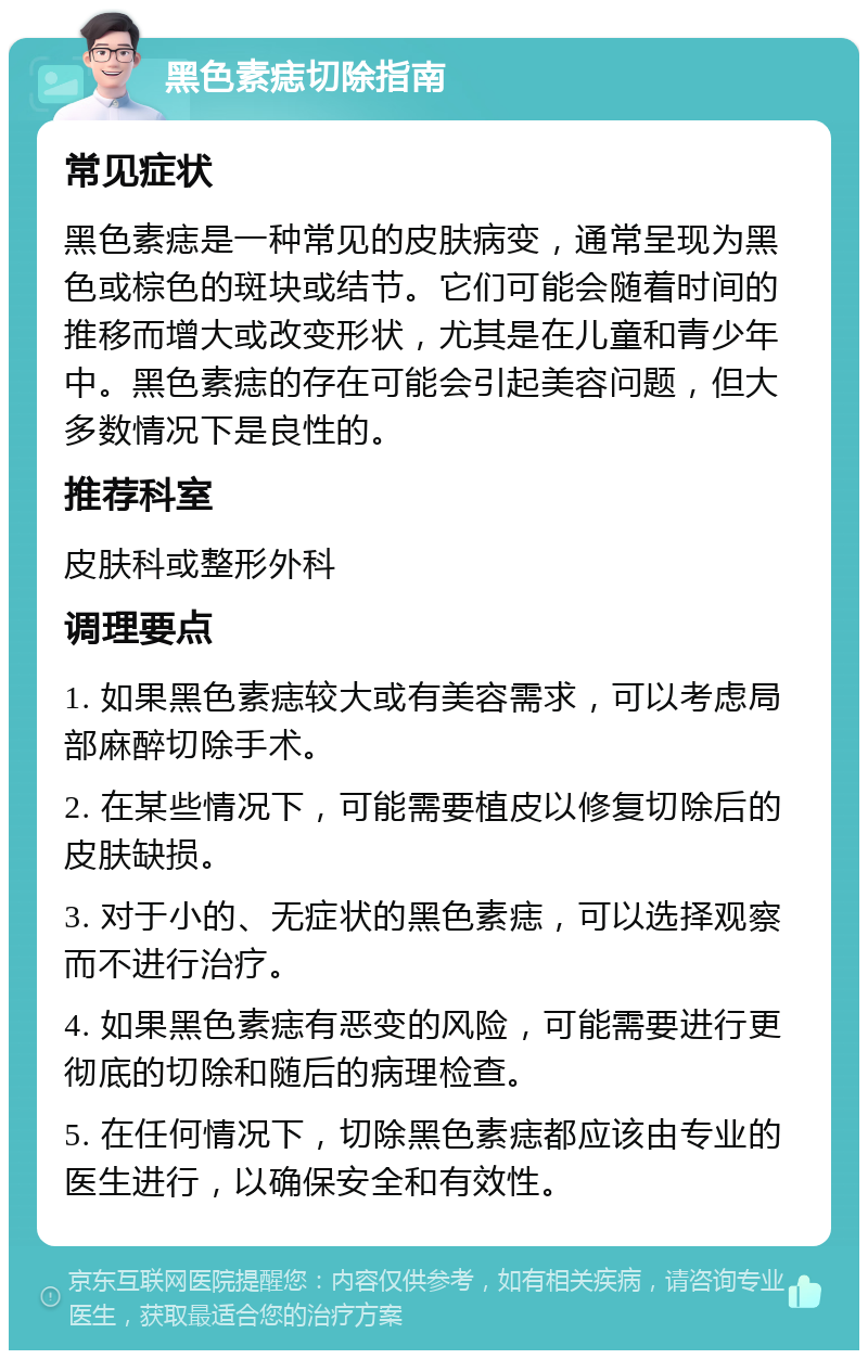 黑色素痣切除指南 常见症状 黑色素痣是一种常见的皮肤病变，通常呈现为黑色或棕色的斑块或结节。它们可能会随着时间的推移而增大或改变形状，尤其是在儿童和青少年中。黑色素痣的存在可能会引起美容问题，但大多数情况下是良性的。 推荐科室 皮肤科或整形外科 调理要点 1. 如果黑色素痣较大或有美容需求，可以考虑局部麻醉切除手术。 2. 在某些情况下，可能需要植皮以修复切除后的皮肤缺损。 3. 对于小的、无症状的黑色素痣，可以选择观察而不进行治疗。 4. 如果黑色素痣有恶变的风险，可能需要进行更彻底的切除和随后的病理检查。 5. 在任何情况下，切除黑色素痣都应该由专业的医生进行，以确保安全和有效性。