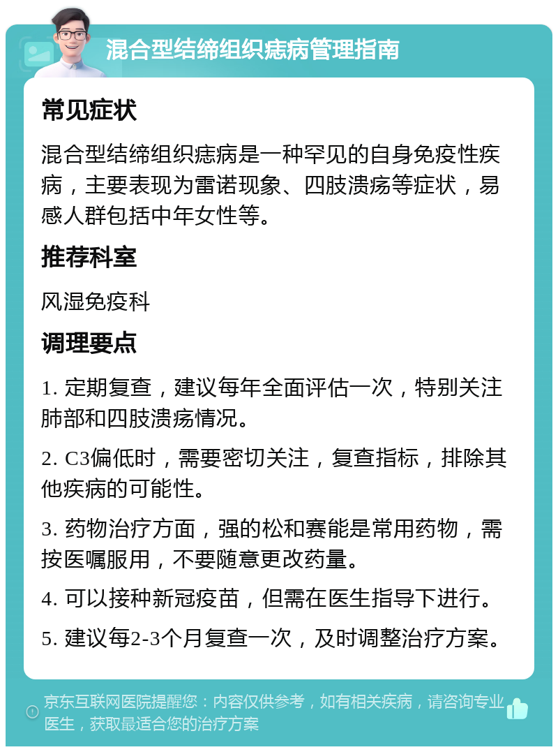 混合型结缔组织痣病管理指南 常见症状 混合型结缔组织痣病是一种罕见的自身免疫性疾病，主要表现为雷诺现象、四肢溃疡等症状，易感人群包括中年女性等。 推荐科室 风湿免疫科 调理要点 1. 定期复查，建议每年全面评估一次，特别关注肺部和四肢溃疡情况。 2. C3偏低时，需要密切关注，复查指标，排除其他疾病的可能性。 3. 药物治疗方面，强的松和赛能是常用药物，需按医嘱服用，不要随意更改药量。 4. 可以接种新冠疫苗，但需在医生指导下进行。 5. 建议每2-3个月复查一次，及时调整治疗方案。