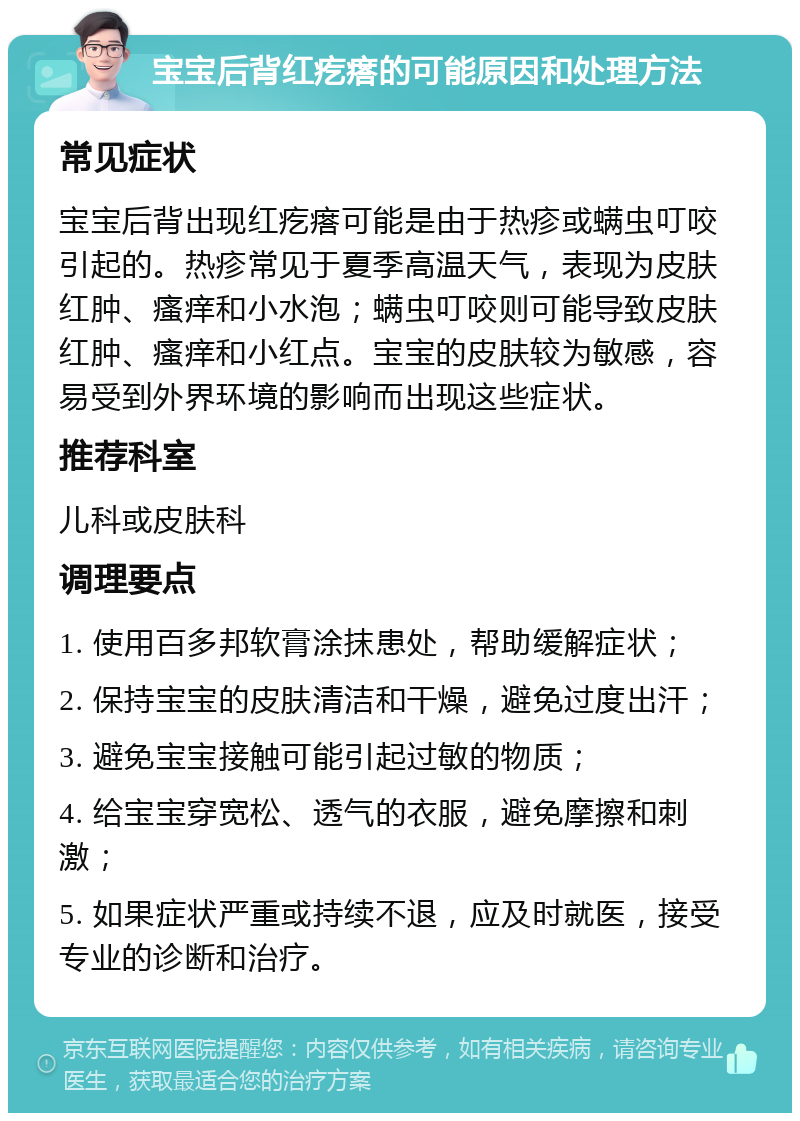 宝宝后背红疙瘩的可能原因和处理方法 常见症状 宝宝后背出现红疙瘩可能是由于热疹或螨虫叮咬引起的。热疹常见于夏季高温天气，表现为皮肤红肿、瘙痒和小水泡；螨虫叮咬则可能导致皮肤红肿、瘙痒和小红点。宝宝的皮肤较为敏感，容易受到外界环境的影响而出现这些症状。 推荐科室 儿科或皮肤科 调理要点 1. 使用百多邦软膏涂抹患处，帮助缓解症状； 2. 保持宝宝的皮肤清洁和干燥，避免过度出汗； 3. 避免宝宝接触可能引起过敏的物质； 4. 给宝宝穿宽松、透气的衣服，避免摩擦和刺激； 5. 如果症状严重或持续不退，应及时就医，接受专业的诊断和治疗。