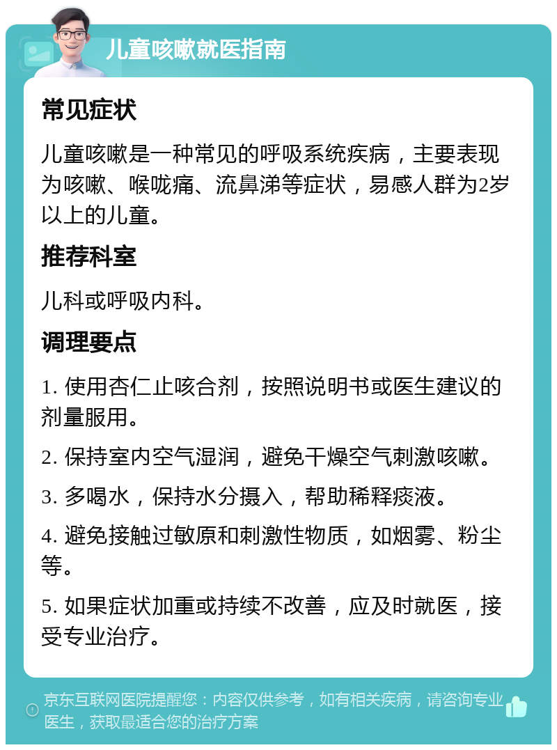 儿童咳嗽就医指南 常见症状 儿童咳嗽是一种常见的呼吸系统疾病，主要表现为咳嗽、喉咙痛、流鼻涕等症状，易感人群为2岁以上的儿童。 推荐科室 儿科或呼吸内科。 调理要点 1. 使用杏仁止咳合剂，按照说明书或医生建议的剂量服用。 2. 保持室内空气湿润，避免干燥空气刺激咳嗽。 3. 多喝水，保持水分摄入，帮助稀释痰液。 4. 避免接触过敏原和刺激性物质，如烟雾、粉尘等。 5. 如果症状加重或持续不改善，应及时就医，接受专业治疗。