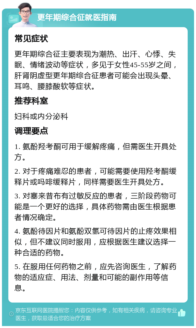 更年期综合征就医指南 常见症状 更年期综合征主要表现为潮热、出汗、心悸、失眠、情绪波动等症状，多见于女性45-55岁之间，肝肾阴虚型更年期综合征患者可能会出现头晕、耳鸣、腰膝酸软等症状。 推荐科室 妇科或内分泌科 调理要点 1. 氨酚羟考酮可用于缓解疼痛，但需医生开具处方。 2. 对于疼痛难忍的患者，可能需要使用羟考酮缓释片或吗啡缓释片，同样需要医生开具处方。 3. 对塞来昔布有过敏反应的患者，三阶段药物可能是一个更好的选择，具体药物需由医生根据患者情况确定。 4. 氨酚待因片和氨酚双氢可待因片的止疼效果相似，但不建议同时服用，应根据医生建议选择一种合适的药物。 5. 在服用任何药物之前，应先咨询医生，了解药物的适应症、用法、剂量和可能的副作用等信息。