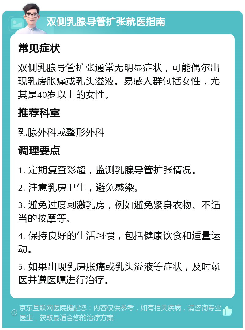 双侧乳腺导管扩张就医指南 常见症状 双侧乳腺导管扩张通常无明显症状，可能偶尔出现乳房胀痛或乳头溢液。易感人群包括女性，尤其是40岁以上的女性。 推荐科室 乳腺外科或整形外科 调理要点 1. 定期复查彩超，监测乳腺导管扩张情况。 2. 注意乳房卫生，避免感染。 3. 避免过度刺激乳房，例如避免紧身衣物、不适当的按摩等。 4. 保持良好的生活习惯，包括健康饮食和适量运动。 5. 如果出现乳房胀痛或乳头溢液等症状，及时就医并遵医嘱进行治疗。