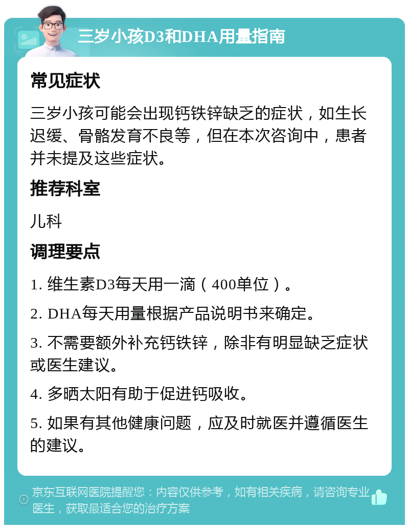 三岁小孩D3和DHA用量指南 常见症状 三岁小孩可能会出现钙铁锌缺乏的症状，如生长迟缓、骨骼发育不良等，但在本次咨询中，患者并未提及这些症状。 推荐科室 儿科 调理要点 1. 维生素D3每天用一滴（400单位）。 2. DHA每天用量根据产品说明书来确定。 3. 不需要额外补充钙铁锌，除非有明显缺乏症状或医生建议。 4. 多晒太阳有助于促进钙吸收。 5. 如果有其他健康问题，应及时就医并遵循医生的建议。