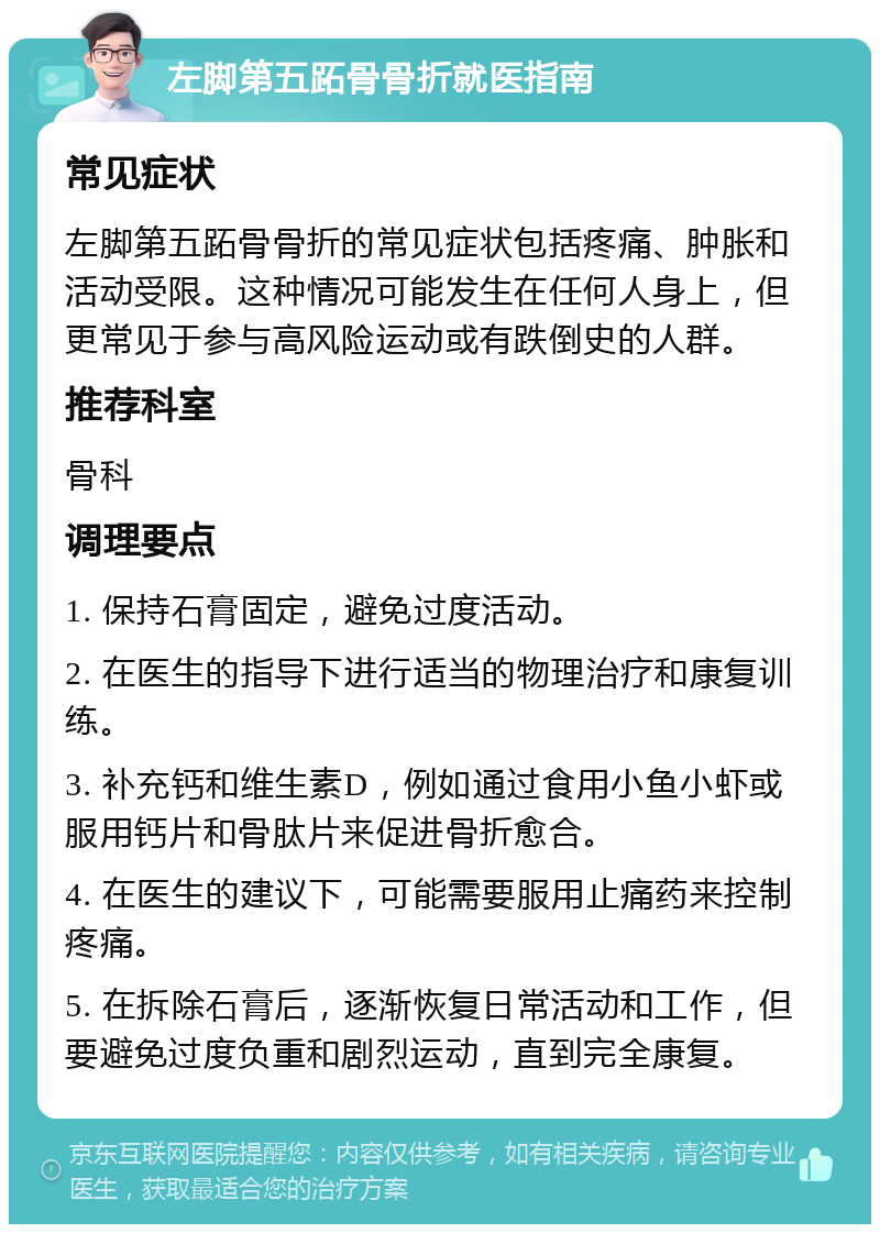 左脚第五跖骨骨折就医指南 常见症状 左脚第五跖骨骨折的常见症状包括疼痛、肿胀和活动受限。这种情况可能发生在任何人身上，但更常见于参与高风险运动或有跌倒史的人群。 推荐科室 骨科 调理要点 1. 保持石膏固定，避免过度活动。 2. 在医生的指导下进行适当的物理治疗和康复训练。 3. 补充钙和维生素D，例如通过食用小鱼小虾或服用钙片和骨肽片来促进骨折愈合。 4. 在医生的建议下，可能需要服用止痛药来控制疼痛。 5. 在拆除石膏后，逐渐恢复日常活动和工作，但要避免过度负重和剧烈运动，直到完全康复。