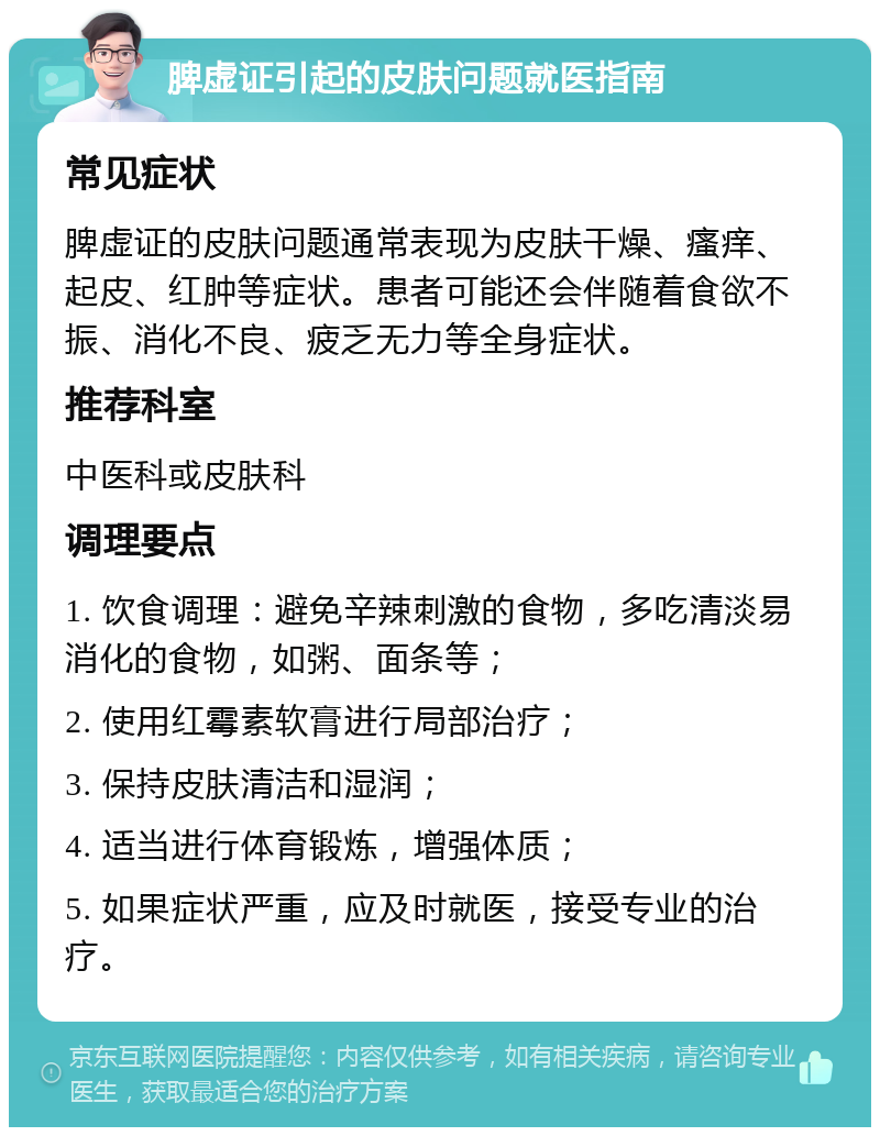 脾虚证引起的皮肤问题就医指南 常见症状 脾虚证的皮肤问题通常表现为皮肤干燥、瘙痒、起皮、红肿等症状。患者可能还会伴随着食欲不振、消化不良、疲乏无力等全身症状。 推荐科室 中医科或皮肤科 调理要点 1. 饮食调理：避免辛辣刺激的食物，多吃清淡易消化的食物，如粥、面条等； 2. 使用红霉素软膏进行局部治疗； 3. 保持皮肤清洁和湿润； 4. 适当进行体育锻炼，增强体质； 5. 如果症状严重，应及时就医，接受专业的治疗。