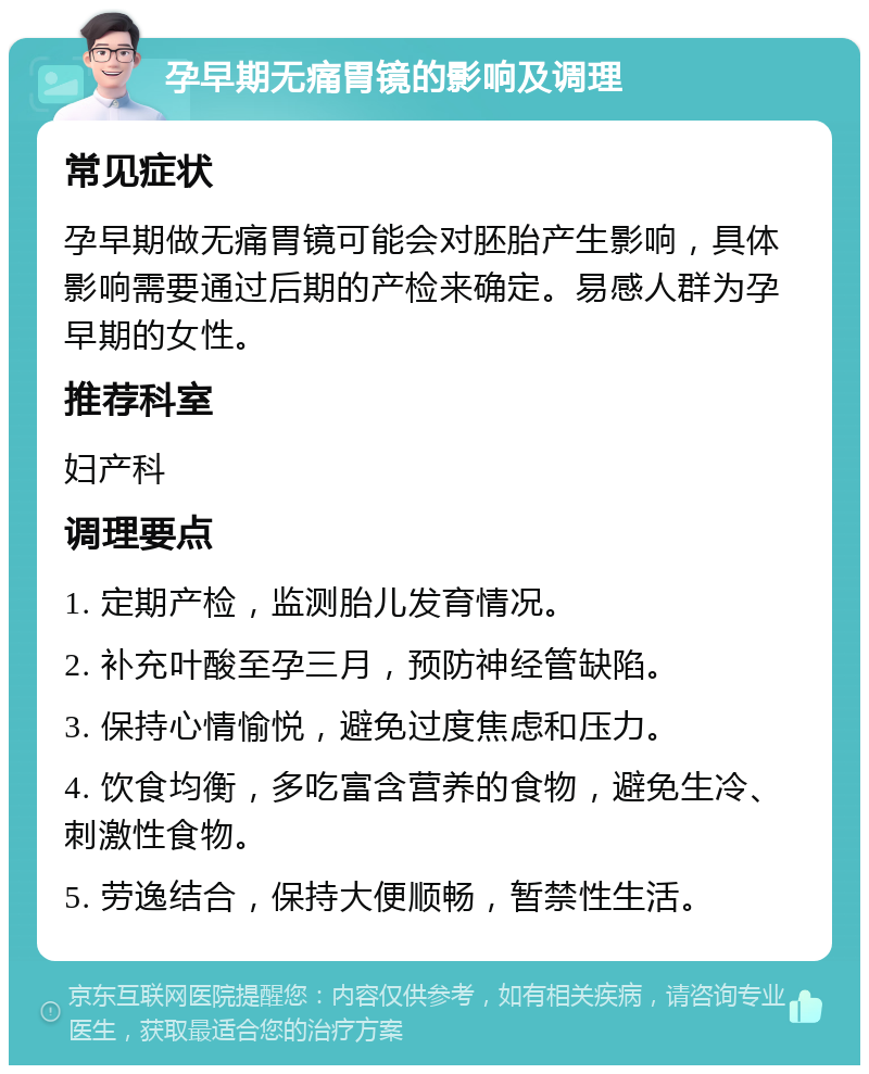 孕早期无痛胃镜的影响及调理 常见症状 孕早期做无痛胃镜可能会对胚胎产生影响，具体影响需要通过后期的产检来确定。易感人群为孕早期的女性。 推荐科室 妇产科 调理要点 1. 定期产检，监测胎儿发育情况。 2. 补充叶酸至孕三月，预防神经管缺陷。 3. 保持心情愉悦，避免过度焦虑和压力。 4. 饮食均衡，多吃富含营养的食物，避免生冷、刺激性食物。 5. 劳逸结合，保持大便顺畅，暂禁性生活。