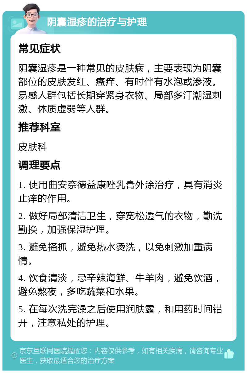 阴囊湿疹的治疗与护理 常见症状 阴囊湿疹是一种常见的皮肤病，主要表现为阴囊部位的皮肤发红、瘙痒、有时伴有水泡或渗液。易感人群包括长期穿紧身衣物、局部多汗潮湿刺激、体质虚弱等人群。 推荐科室 皮肤科 调理要点 1. 使用曲安奈德益康唑乳膏外涂治疗，具有消炎止痒的作用。 2. 做好局部清洁卫生，穿宽松透气的衣物，勤洗勤换，加强保湿护理。 3. 避免搔抓，避免热水烫洗，以免刺激加重病情。 4. 饮食清淡，忌辛辣海鲜、牛羊肉，避免饮酒，避免熬夜，多吃蔬菜和水果。 5. 在每次洗完澡之后使用润肤露，和用药时间错开，注意私处的护理。