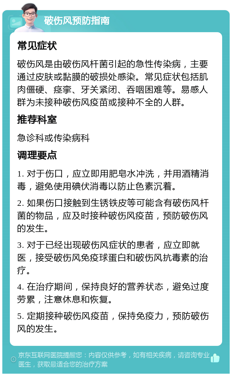 破伤风预防指南 常见症状 破伤风是由破伤风杆菌引起的急性传染病，主要通过皮肤或黏膜的破损处感染。常见症状包括肌肉僵硬、痉挛、牙关紧闭、吞咽困难等。易感人群为未接种破伤风疫苗或接种不全的人群。 推荐科室 急诊科或传染病科 调理要点 1. 对于伤口，应立即用肥皂水冲洗，并用酒精消毒，避免使用碘伏消毒以防止色素沉着。 2. 如果伤口接触到生锈铁皮等可能含有破伤风杆菌的物品，应及时接种破伤风疫苗，预防破伤风的发生。 3. 对于已经出现破伤风症状的患者，应立即就医，接受破伤风免疫球蛋白和破伤风抗毒素的治疗。 4. 在治疗期间，保持良好的营养状态，避免过度劳累，注意休息和恢复。 5. 定期接种破伤风疫苗，保持免疫力，预防破伤风的发生。