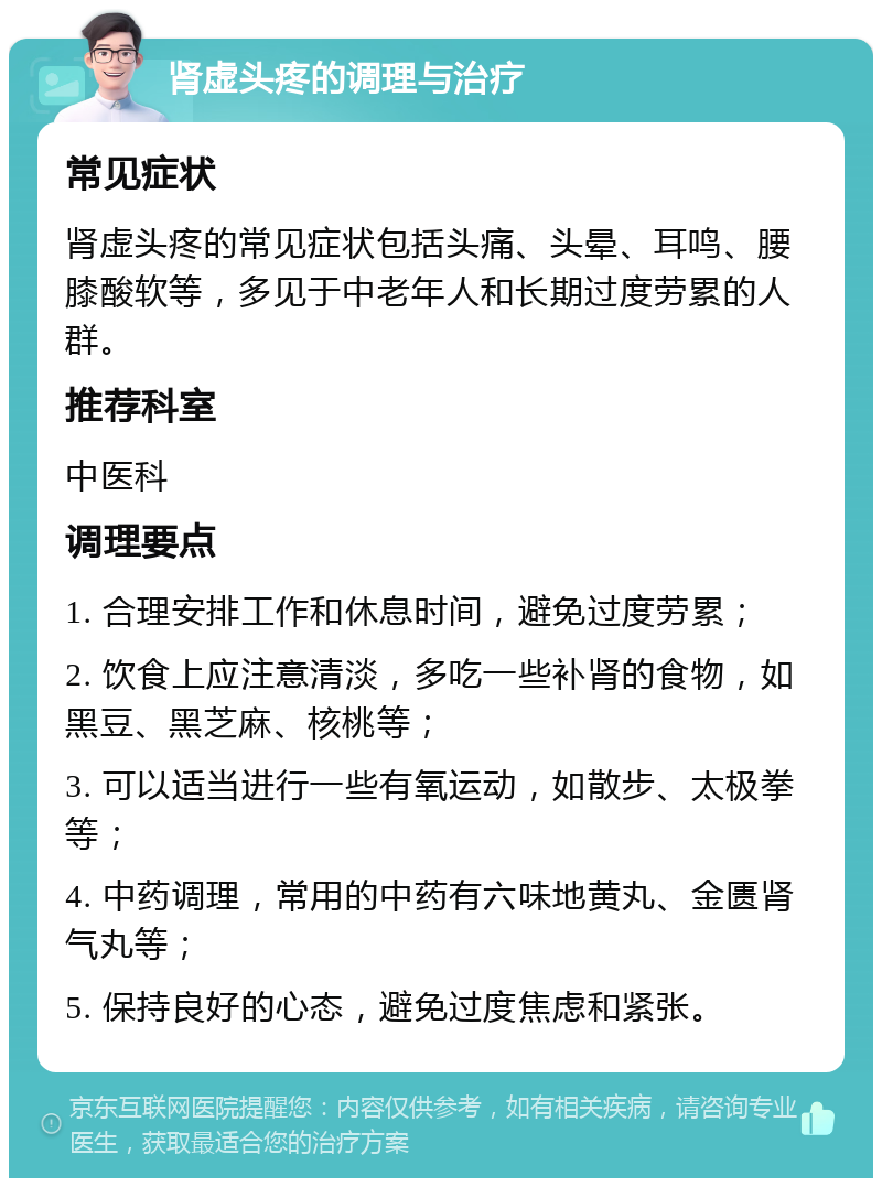 肾虚头疼的调理与治疗 常见症状 肾虚头疼的常见症状包括头痛、头晕、耳鸣、腰膝酸软等，多见于中老年人和长期过度劳累的人群。 推荐科室 中医科 调理要点 1. 合理安排工作和休息时间，避免过度劳累； 2. 饮食上应注意清淡，多吃一些补肾的食物，如黑豆、黑芝麻、核桃等； 3. 可以适当进行一些有氧运动，如散步、太极拳等； 4. 中药调理，常用的中药有六味地黄丸、金匮肾气丸等； 5. 保持良好的心态，避免过度焦虑和紧张。