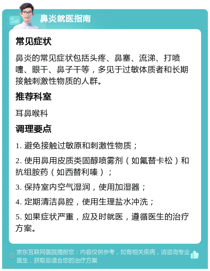 鼻炎就医指南 常见症状 鼻炎的常见症状包括头疼、鼻塞、流涕、打喷嚏、眼干、鼻子干等，多见于过敏体质者和长期接触刺激性物质的人群。 推荐科室 耳鼻喉科 调理要点 1. 避免接触过敏原和刺激性物质； 2. 使用鼻用皮质类固醇喷雾剂（如氟替卡松）和抗组胺药（如西替利嗪）； 3. 保持室内空气湿润，使用加湿器； 4. 定期清洁鼻腔，使用生理盐水冲洗； 5. 如果症状严重，应及时就医，遵循医生的治疗方案。