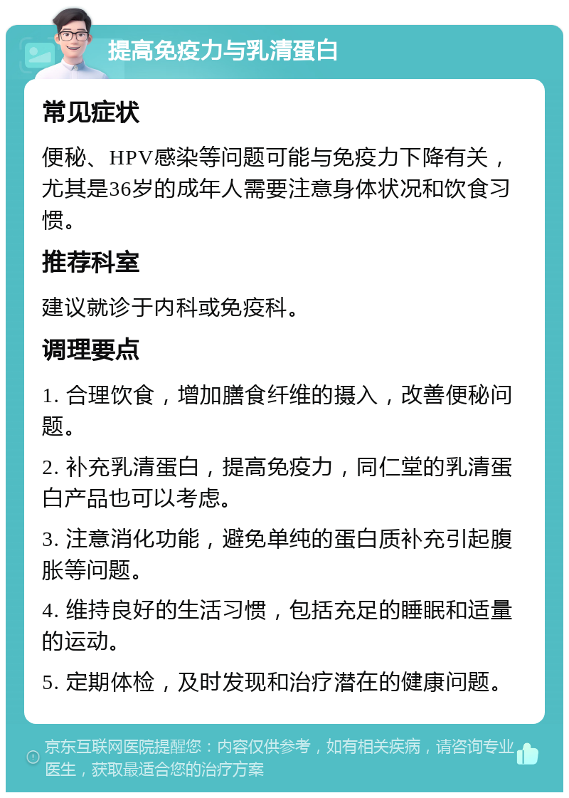 提高免疫力与乳清蛋白 常见症状 便秘、HPV感染等问题可能与免疫力下降有关，尤其是36岁的成年人需要注意身体状况和饮食习惯。 推荐科室 建议就诊于内科或免疫科。 调理要点 1. 合理饮食，增加膳食纤维的摄入，改善便秘问题。 2. 补充乳清蛋白，提高免疫力，同仁堂的乳清蛋白产品也可以考虑。 3. 注意消化功能，避免单纯的蛋白质补充引起腹胀等问题。 4. 维持良好的生活习惯，包括充足的睡眠和适量的运动。 5. 定期体检，及时发现和治疗潜在的健康问题。