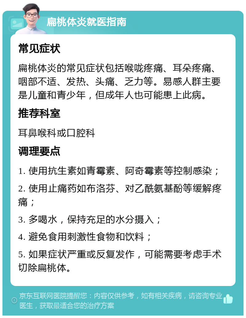 扁桃体炎就医指南 常见症状 扁桃体炎的常见症状包括喉咙疼痛、耳朵疼痛、咽部不适、发热、头痛、乏力等。易感人群主要是儿童和青少年，但成年人也可能患上此病。 推荐科室 耳鼻喉科或口腔科 调理要点 1. 使用抗生素如青霉素、阿奇霉素等控制感染； 2. 使用止痛药如布洛芬、对乙酰氨基酚等缓解疼痛； 3. 多喝水，保持充足的水分摄入； 4. 避免食用刺激性食物和饮料； 5. 如果症状严重或反复发作，可能需要考虑手术切除扁桃体。