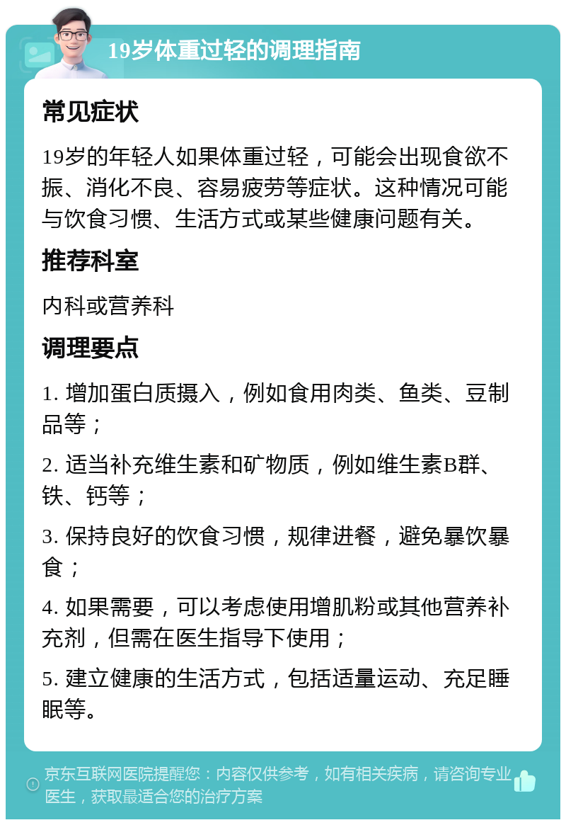 19岁体重过轻的调理指南 常见症状 19岁的年轻人如果体重过轻，可能会出现食欲不振、消化不良、容易疲劳等症状。这种情况可能与饮食习惯、生活方式或某些健康问题有关。 推荐科室 内科或营养科 调理要点 1. 增加蛋白质摄入，例如食用肉类、鱼类、豆制品等； 2. 适当补充维生素和矿物质，例如维生素B群、铁、钙等； 3. 保持良好的饮食习惯，规律进餐，避免暴饮暴食； 4. 如果需要，可以考虑使用增肌粉或其他营养补充剂，但需在医生指导下使用； 5. 建立健康的生活方式，包括适量运动、充足睡眠等。