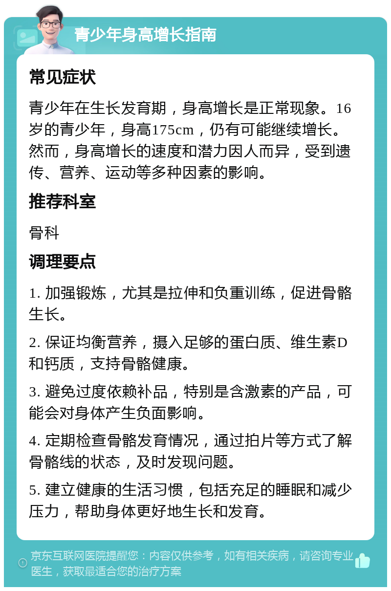 青少年身高增长指南 常见症状 青少年在生长发育期，身高增长是正常现象。16岁的青少年，身高175cm，仍有可能继续增长。然而，身高增长的速度和潜力因人而异，受到遗传、营养、运动等多种因素的影响。 推荐科室 骨科 调理要点 1. 加强锻炼，尤其是拉伸和负重训练，促进骨骼生长。 2. 保证均衡营养，摄入足够的蛋白质、维生素D和钙质，支持骨骼健康。 3. 避免过度依赖补品，特别是含激素的产品，可能会对身体产生负面影响。 4. 定期检查骨骼发育情况，通过拍片等方式了解骨骼线的状态，及时发现问题。 5. 建立健康的生活习惯，包括充足的睡眠和减少压力，帮助身体更好地生长和发育。