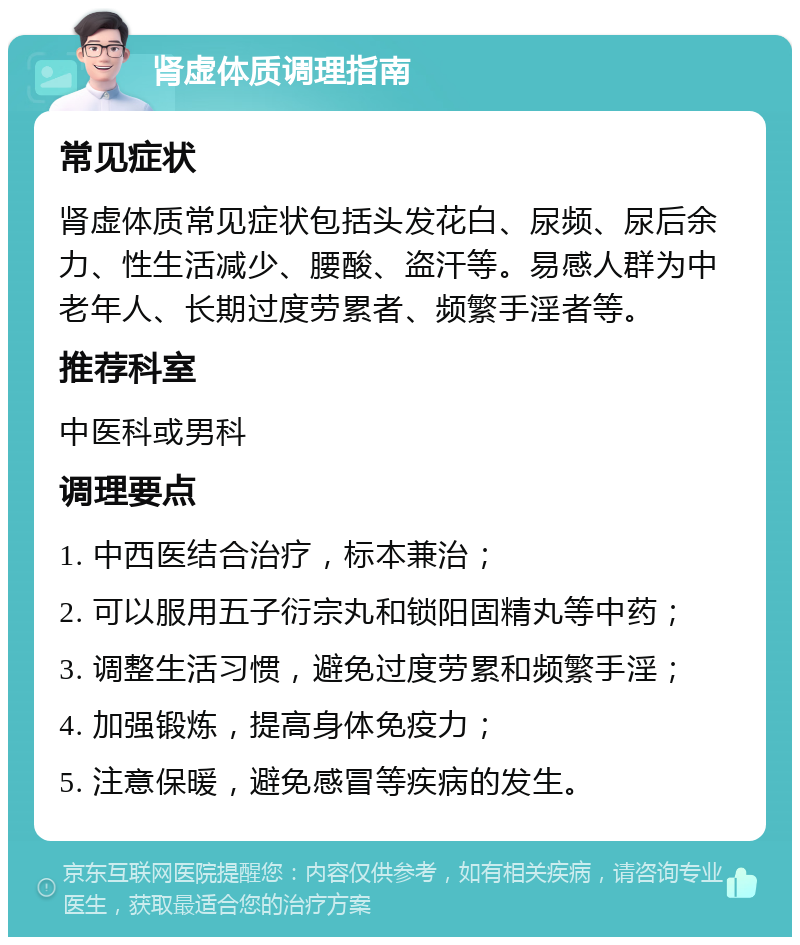 肾虚体质调理指南 常见症状 肾虚体质常见症状包括头发花白、尿频、尿后余力、性生活减少、腰酸、盗汗等。易感人群为中老年人、长期过度劳累者、频繁手淫者等。 推荐科室 中医科或男科 调理要点 1. 中西医结合治疗，标本兼治； 2. 可以服用五子衍宗丸和锁阳固精丸等中药； 3. 调整生活习惯，避免过度劳累和频繁手淫； 4. 加强锻炼，提高身体免疫力； 5. 注意保暖，避免感冒等疾病的发生。