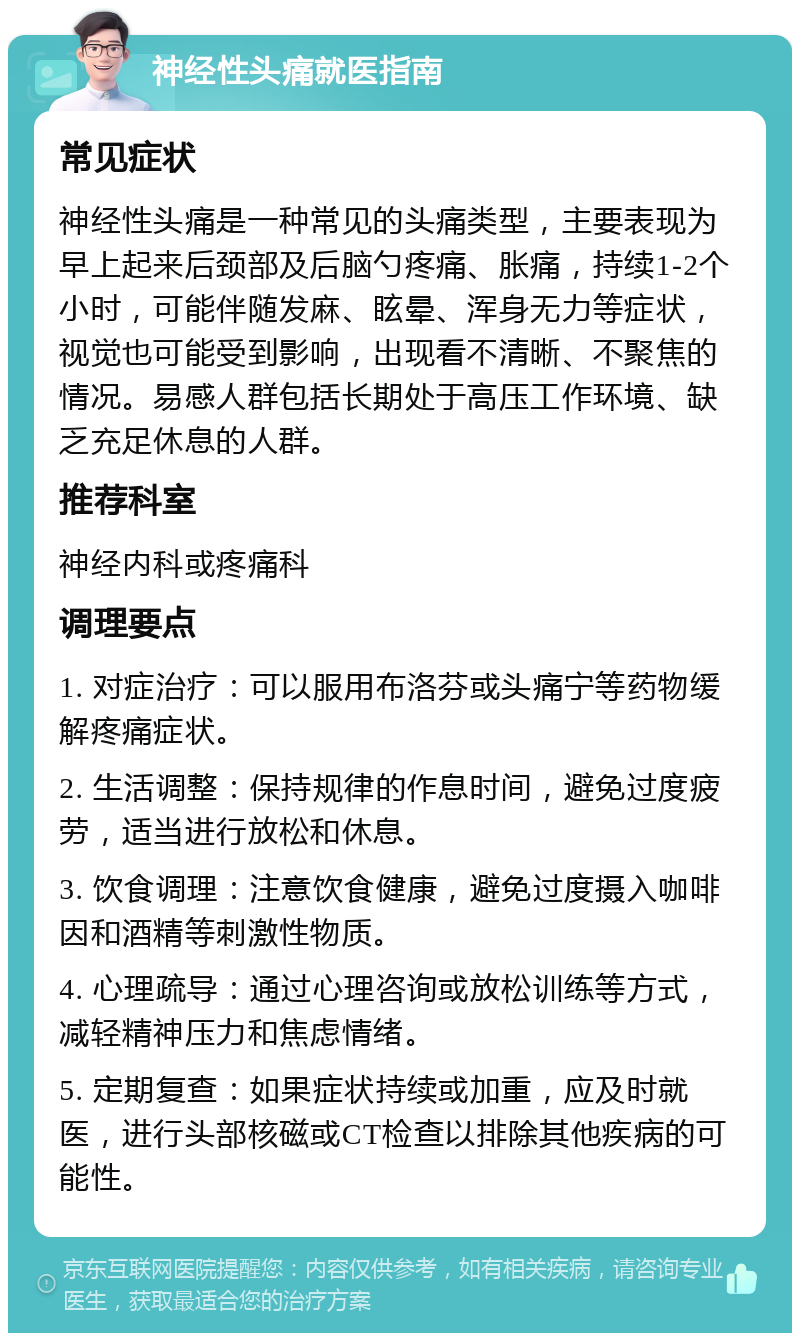 神经性头痛就医指南 常见症状 神经性头痛是一种常见的头痛类型，主要表现为早上起来后颈部及后脑勺疼痛、胀痛，持续1-2个小时，可能伴随发麻、眩晕、浑身无力等症状，视觉也可能受到影响，出现看不清晰、不聚焦的情况。易感人群包括长期处于高压工作环境、缺乏充足休息的人群。 推荐科室 神经内科或疼痛科 调理要点 1. 对症治疗：可以服用布洛芬或头痛宁等药物缓解疼痛症状。 2. 生活调整：保持规律的作息时间，避免过度疲劳，适当进行放松和休息。 3. 饮食调理：注意饮食健康，避免过度摄入咖啡因和酒精等刺激性物质。 4. 心理疏导：通过心理咨询或放松训练等方式，减轻精神压力和焦虑情绪。 5. 定期复查：如果症状持续或加重，应及时就医，进行头部核磁或CT检查以排除其他疾病的可能性。