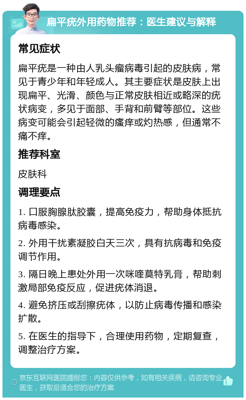 扁平疣外用药物推荐：医生建议与解释 常见症状 扁平疣是一种由人乳头瘤病毒引起的皮肤病，常见于青少年和年轻成人。其主要症状是皮肤上出现扁平、光滑、颜色与正常皮肤相近或略深的疣状病变，多见于面部、手背和前臂等部位。这些病变可能会引起轻微的瘙痒或灼热感，但通常不痛不痒。 推荐科室 皮肤科 调理要点 1. 口服胸腺肽胶囊，提高免疫力，帮助身体抵抗病毒感染。 2. 外用干扰素凝胶白天三次，具有抗病毒和免疫调节作用。 3. 隔日晚上患处外用一次咪喹莫特乳膏，帮助刺激局部免疫反应，促进疣体消退。 4. 避免挤压或刮擦疣体，以防止病毒传播和感染扩散。 5. 在医生的指导下，合理使用药物，定期复查，调整治疗方案。