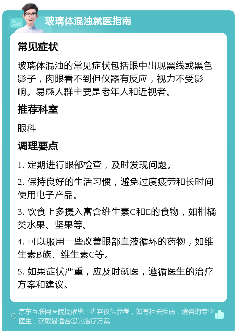 玻璃体混浊就医指南 常见症状 玻璃体混浊的常见症状包括眼中出现黑线或黑色影子，肉眼看不到但仪器有反应，视力不受影响。易感人群主要是老年人和近视者。 推荐科室 眼科 调理要点 1. 定期进行眼部检查，及时发现问题。 2. 保持良好的生活习惯，避免过度疲劳和长时间使用电子产品。 3. 饮食上多摄入富含维生素C和E的食物，如柑橘类水果、坚果等。 4. 可以服用一些改善眼部血液循环的药物，如维生素B族、维生素C等。 5. 如果症状严重，应及时就医，遵循医生的治疗方案和建议。