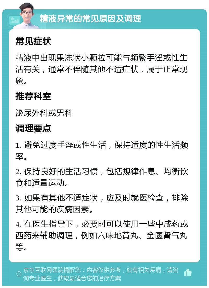 精液异常的常见原因及调理 常见症状 精液中出现果冻状小颗粒可能与频繁手淫或性生活有关，通常不伴随其他不适症状，属于正常现象。 推荐科室 泌尿外科或男科 调理要点 1. 避免过度手淫或性生活，保持适度的性生活频率。 2. 保持良好的生活习惯，包括规律作息、均衡饮食和适量运动。 3. 如果有其他不适症状，应及时就医检查，排除其他可能的疾病因素。 4. 在医生指导下，必要时可以使用一些中成药或西药来辅助调理，例如六味地黄丸、金匮肾气丸等。