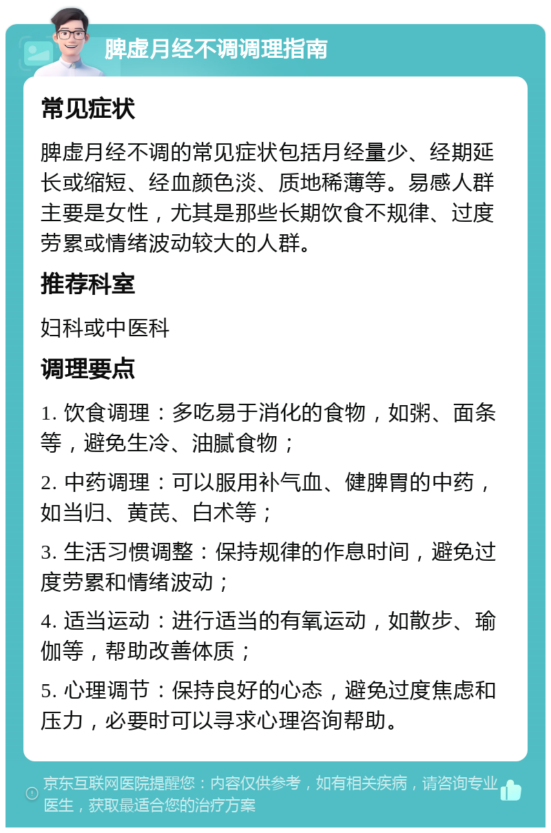 脾虚月经不调调理指南 常见症状 脾虚月经不调的常见症状包括月经量少、经期延长或缩短、经血颜色淡、质地稀薄等。易感人群主要是女性，尤其是那些长期饮食不规律、过度劳累或情绪波动较大的人群。 推荐科室 妇科或中医科 调理要点 1. 饮食调理：多吃易于消化的食物，如粥、面条等，避免生冷、油腻食物； 2. 中药调理：可以服用补气血、健脾胃的中药，如当归、黄芪、白术等； 3. 生活习惯调整：保持规律的作息时间，避免过度劳累和情绪波动； 4. 适当运动：进行适当的有氧运动，如散步、瑜伽等，帮助改善体质； 5. 心理调节：保持良好的心态，避免过度焦虑和压力，必要时可以寻求心理咨询帮助。