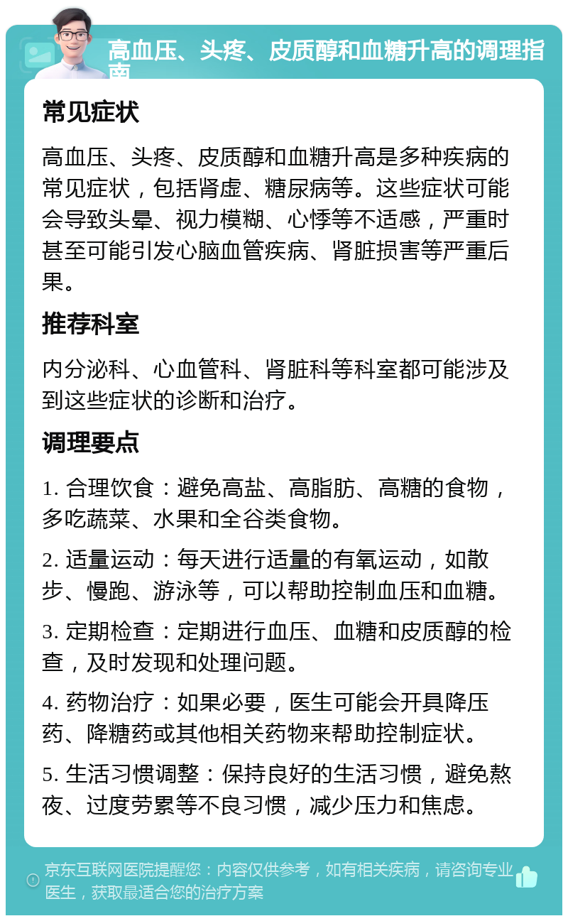 高血压、头疼、皮质醇和血糖升高的调理指南 常见症状 高血压、头疼、皮质醇和血糖升高是多种疾病的常见症状，包括肾虚、糖尿病等。这些症状可能会导致头晕、视力模糊、心悸等不适感，严重时甚至可能引发心脑血管疾病、肾脏损害等严重后果。 推荐科室 内分泌科、心血管科、肾脏科等科室都可能涉及到这些症状的诊断和治疗。 调理要点 1. 合理饮食：避免高盐、高脂肪、高糖的食物，多吃蔬菜、水果和全谷类食物。 2. 适量运动：每天进行适量的有氧运动，如散步、慢跑、游泳等，可以帮助控制血压和血糖。 3. 定期检查：定期进行血压、血糖和皮质醇的检查，及时发现和处理问题。 4. 药物治疗：如果必要，医生可能会开具降压药、降糖药或其他相关药物来帮助控制症状。 5. 生活习惯调整：保持良好的生活习惯，避免熬夜、过度劳累等不良习惯，减少压力和焦虑。