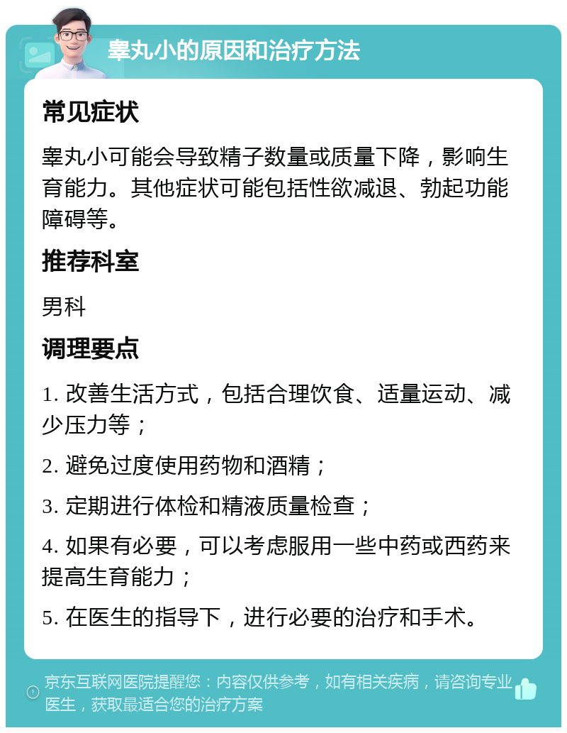 睾丸小的原因和治疗方法 常见症状 睾丸小可能会导致精子数量或质量下降，影响生育能力。其他症状可能包括性欲减退、勃起功能障碍等。 推荐科室 男科 调理要点 1. 改善生活方式，包括合理饮食、适量运动、减少压力等； 2. 避免过度使用药物和酒精； 3. 定期进行体检和精液质量检查； 4. 如果有必要，可以考虑服用一些中药或西药来提高生育能力； 5. 在医生的指导下，进行必要的治疗和手术。