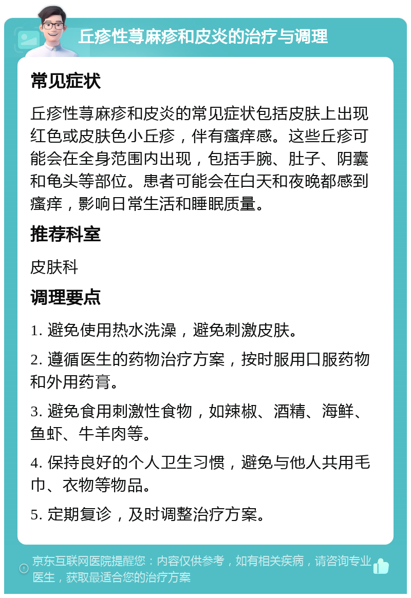 丘疹性荨麻疹和皮炎的治疗与调理 常见症状 丘疹性荨麻疹和皮炎的常见症状包括皮肤上出现红色或皮肤色小丘疹，伴有瘙痒感。这些丘疹可能会在全身范围内出现，包括手腕、肚子、阴囊和龟头等部位。患者可能会在白天和夜晚都感到瘙痒，影响日常生活和睡眠质量。 推荐科室 皮肤科 调理要点 1. 避免使用热水洗澡，避免刺激皮肤。 2. 遵循医生的药物治疗方案，按时服用口服药物和外用药膏。 3. 避免食用刺激性食物，如辣椒、酒精、海鲜、鱼虾、牛羊肉等。 4. 保持良好的个人卫生习惯，避免与他人共用毛巾、衣物等物品。 5. 定期复诊，及时调整治疗方案。