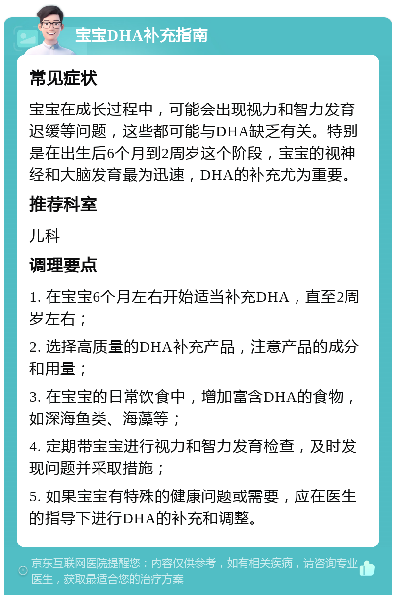 宝宝DHA补充指南 常见症状 宝宝在成长过程中，可能会出现视力和智力发育迟缓等问题，这些都可能与DHA缺乏有关。特别是在出生后6个月到2周岁这个阶段，宝宝的视神经和大脑发育最为迅速，DHA的补充尤为重要。 推荐科室 儿科 调理要点 1. 在宝宝6个月左右开始适当补充DHA，直至2周岁左右； 2. 选择高质量的DHA补充产品，注意产品的成分和用量； 3. 在宝宝的日常饮食中，增加富含DHA的食物，如深海鱼类、海藻等； 4. 定期带宝宝进行视力和智力发育检查，及时发现问题并采取措施； 5. 如果宝宝有特殊的健康问题或需要，应在医生的指导下进行DHA的补充和调整。