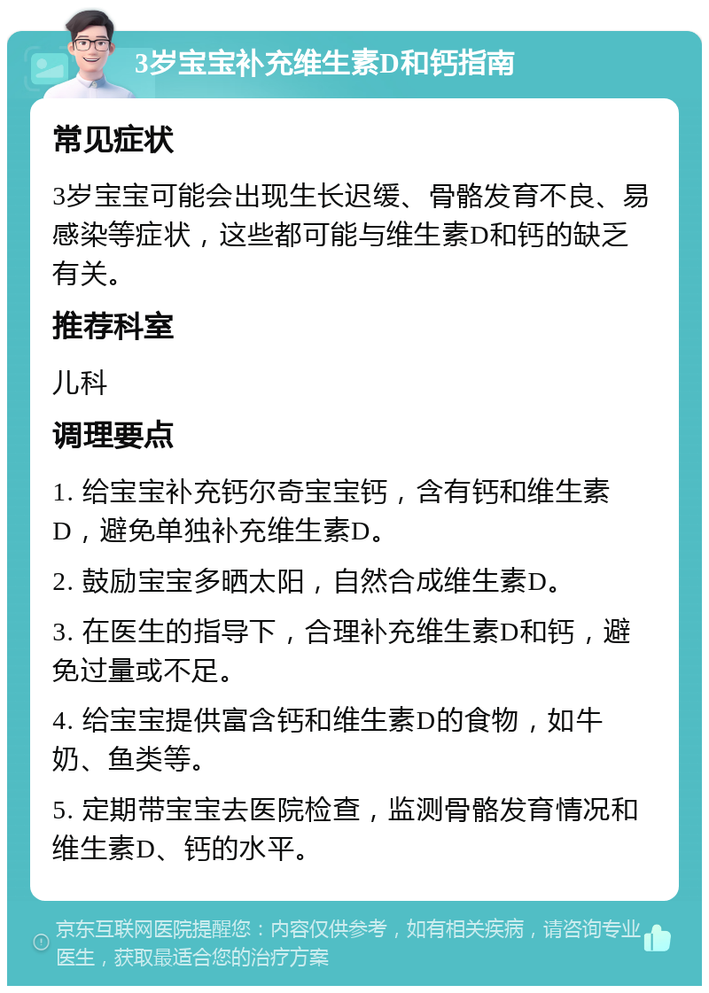 3岁宝宝补充维生素D和钙指南 常见症状 3岁宝宝可能会出现生长迟缓、骨骼发育不良、易感染等症状，这些都可能与维生素D和钙的缺乏有关。 推荐科室 儿科 调理要点 1. 给宝宝补充钙尔奇宝宝钙，含有钙和维生素D，避免单独补充维生素D。 2. 鼓励宝宝多晒太阳，自然合成维生素D。 3. 在医生的指导下，合理补充维生素D和钙，避免过量或不足。 4. 给宝宝提供富含钙和维生素D的食物，如牛奶、鱼类等。 5. 定期带宝宝去医院检查，监测骨骼发育情况和维生素D、钙的水平。