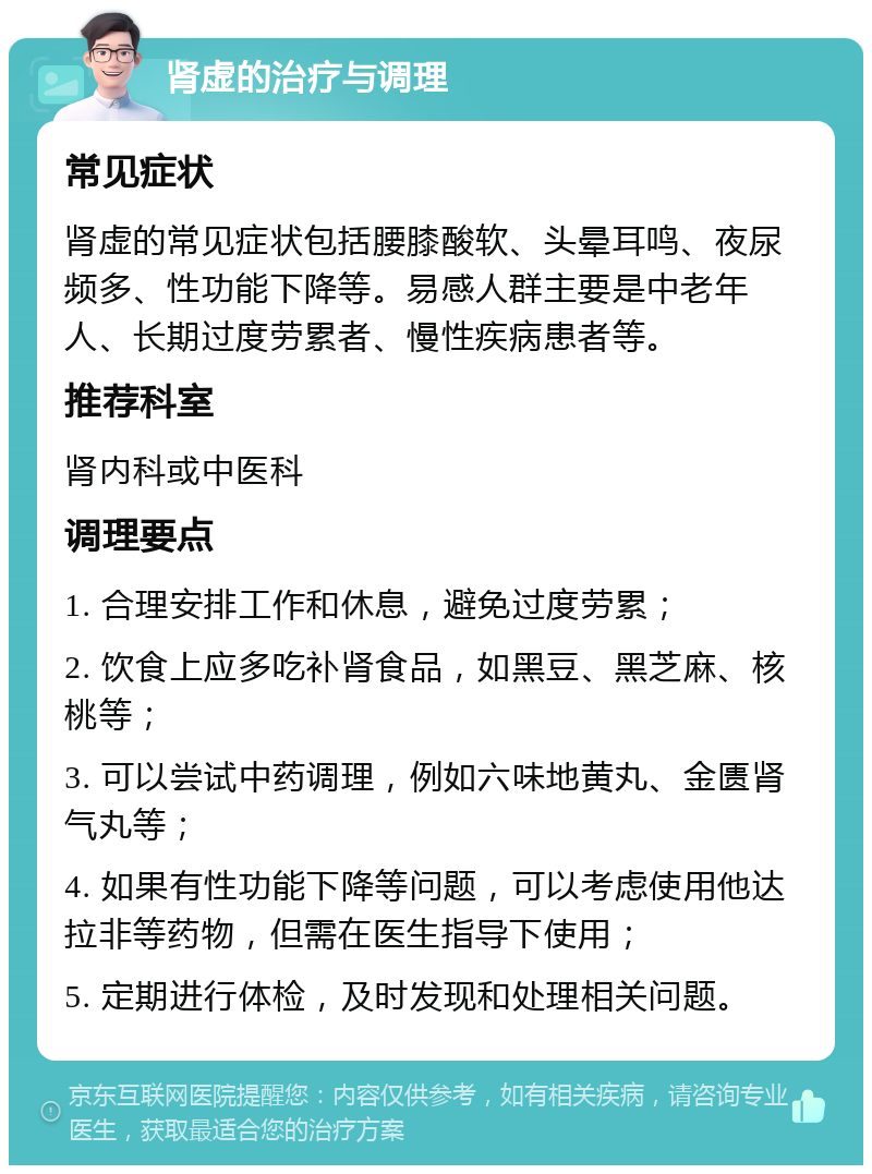 肾虚的治疗与调理 常见症状 肾虚的常见症状包括腰膝酸软、头晕耳鸣、夜尿频多、性功能下降等。易感人群主要是中老年人、长期过度劳累者、慢性疾病患者等。 推荐科室 肾内科或中医科 调理要点 1. 合理安排工作和休息，避免过度劳累； 2. 饮食上应多吃补肾食品，如黑豆、黑芝麻、核桃等； 3. 可以尝试中药调理，例如六味地黄丸、金匮肾气丸等； 4. 如果有性功能下降等问题，可以考虑使用他达拉非等药物，但需在医生指导下使用； 5. 定期进行体检，及时发现和处理相关问题。