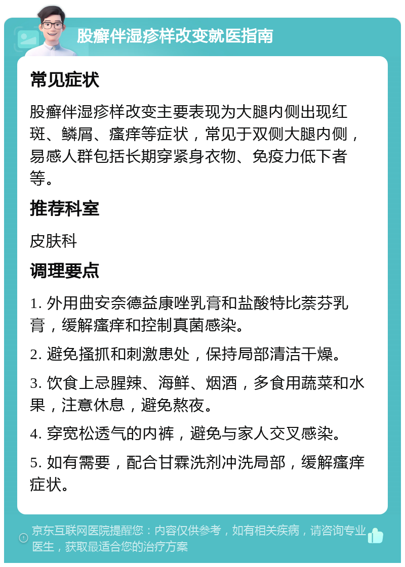 股癣伴湿疹样改变就医指南 常见症状 股癣伴湿疹样改变主要表现为大腿内侧出现红斑、鳞屑、瘙痒等症状，常见于双侧大腿内侧，易感人群包括长期穿紧身衣物、免疫力低下者等。 推荐科室 皮肤科 调理要点 1. 外用曲安奈德益康唑乳膏和盐酸特比萘芬乳膏，缓解瘙痒和控制真菌感染。 2. 避免搔抓和刺激患处，保持局部清洁干燥。 3. 饮食上忌腥辣、海鲜、烟酒，多食用蔬菜和水果，注意休息，避免熬夜。 4. 穿宽松透气的内裤，避免与家人交叉感染。 5. 如有需要，配合甘霖洗剂冲洗局部，缓解瘙痒症状。