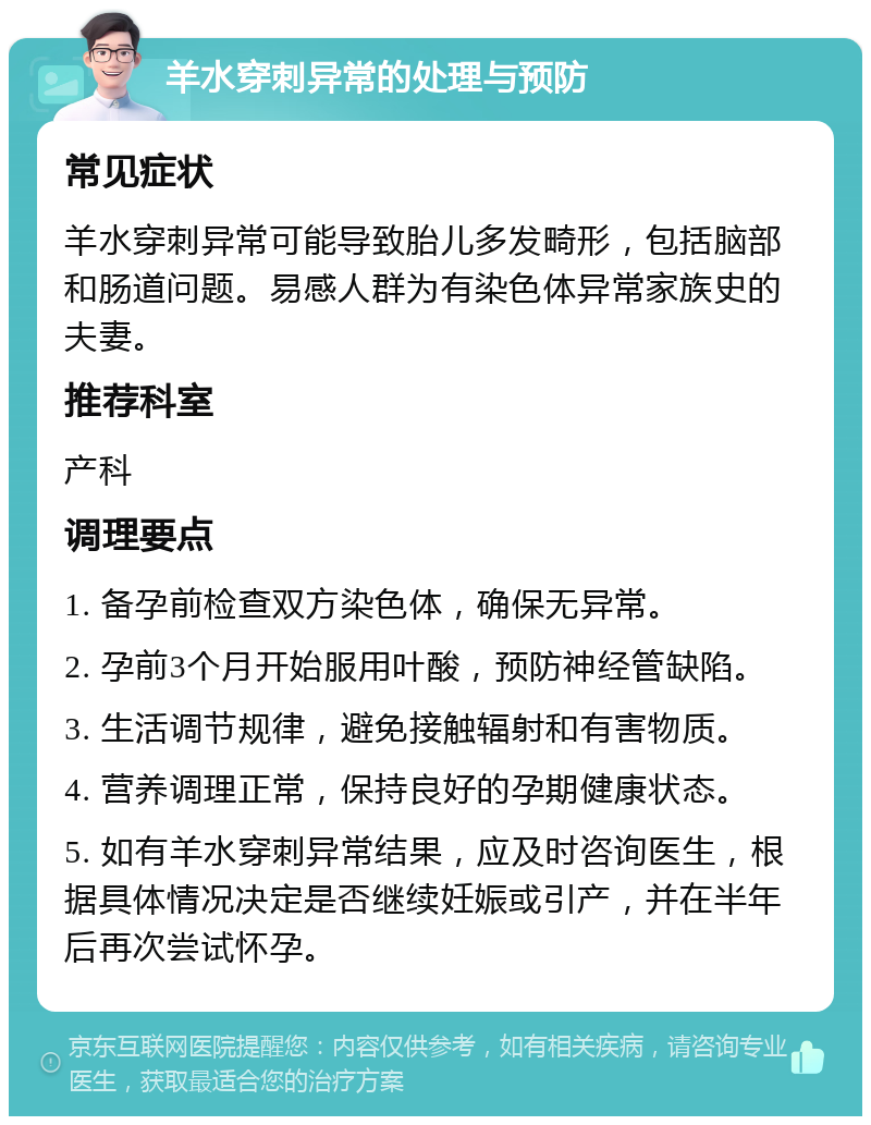 羊水穿刺异常的处理与预防 常见症状 羊水穿刺异常可能导致胎儿多发畸形，包括脑部和肠道问题。易感人群为有染色体异常家族史的夫妻。 推荐科室 产科 调理要点 1. 备孕前检查双方染色体，确保无异常。 2. 孕前3个月开始服用叶酸，预防神经管缺陷。 3. 生活调节规律，避免接触辐射和有害物质。 4. 营养调理正常，保持良好的孕期健康状态。 5. 如有羊水穿刺异常结果，应及时咨询医生，根据具体情况决定是否继续妊娠或引产，并在半年后再次尝试怀孕。