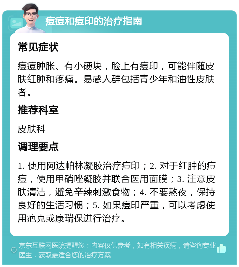 痘痘和痘印的治疗指南 常见症状 痘痘肿胀、有小硬块，脸上有痘印，可能伴随皮肤红肿和疼痛。易感人群包括青少年和油性皮肤者。 推荐科室 皮肤科 调理要点 1. 使用阿达帕林凝胶治疗痘印；2. 对于红肿的痘痘，使用甲硝唑凝胶并联合医用面膜；3. 注意皮肤清洁，避免辛辣刺激食物；4. 不要熬夜，保持良好的生活习惯；5. 如果痘印严重，可以考虑使用疤克或康瑞保进行治疗。