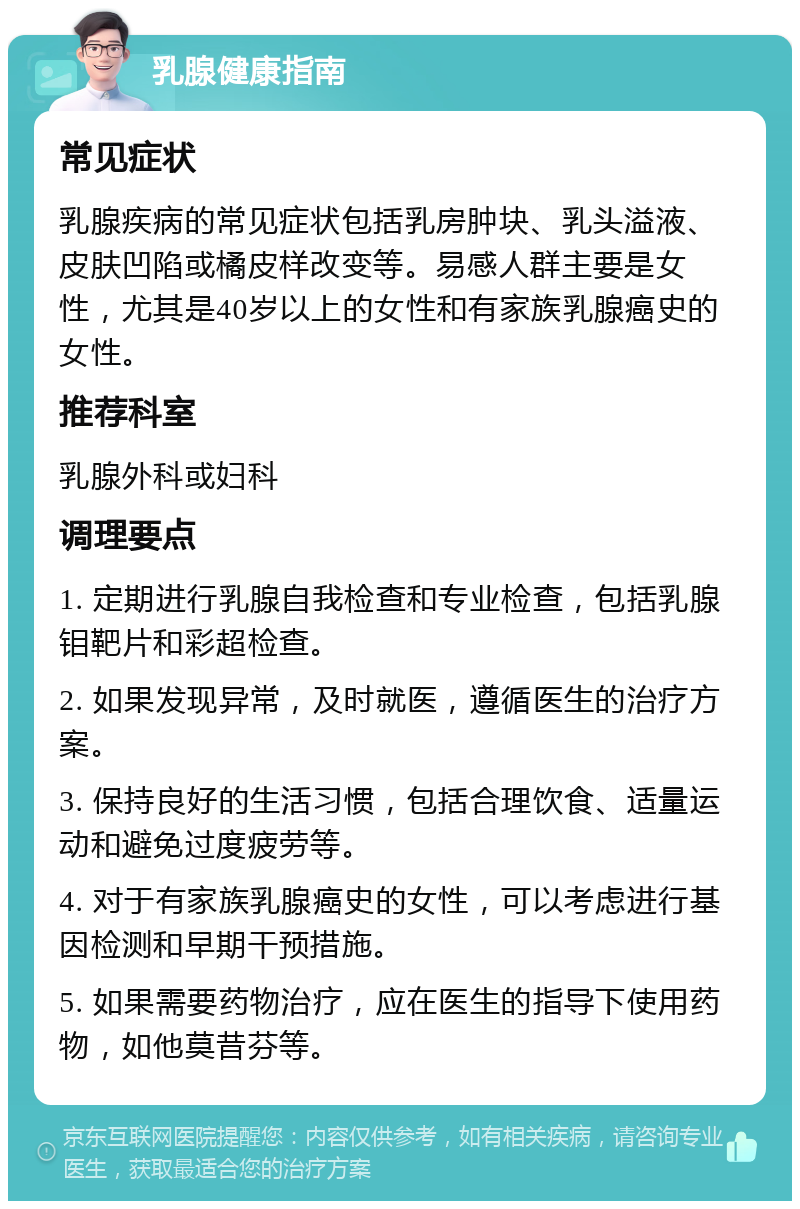 乳腺健康指南 常见症状 乳腺疾病的常见症状包括乳房肿块、乳头溢液、皮肤凹陷或橘皮样改变等。易感人群主要是女性，尤其是40岁以上的女性和有家族乳腺癌史的女性。 推荐科室 乳腺外科或妇科 调理要点 1. 定期进行乳腺自我检查和专业检查，包括乳腺钼靶片和彩超检查。 2. 如果发现异常，及时就医，遵循医生的治疗方案。 3. 保持良好的生活习惯，包括合理饮食、适量运动和避免过度疲劳等。 4. 对于有家族乳腺癌史的女性，可以考虑进行基因检测和早期干预措施。 5. 如果需要药物治疗，应在医生的指导下使用药物，如他莫昔芬等。