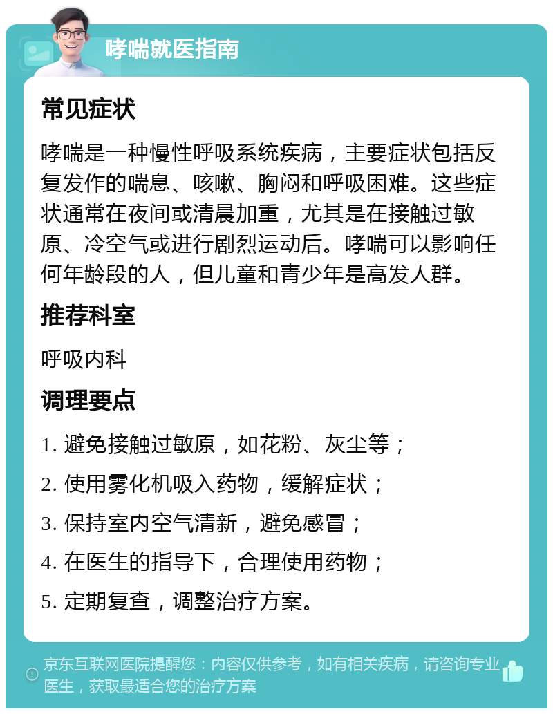 哮喘就医指南 常见症状 哮喘是一种慢性呼吸系统疾病，主要症状包括反复发作的喘息、咳嗽、胸闷和呼吸困难。这些症状通常在夜间或清晨加重，尤其是在接触过敏原、冷空气或进行剧烈运动后。哮喘可以影响任何年龄段的人，但儿童和青少年是高发人群。 推荐科室 呼吸内科 调理要点 1. 避免接触过敏原，如花粉、灰尘等； 2. 使用雾化机吸入药物，缓解症状； 3. 保持室内空气清新，避免感冒； 4. 在医生的指导下，合理使用药物； 5. 定期复查，调整治疗方案。