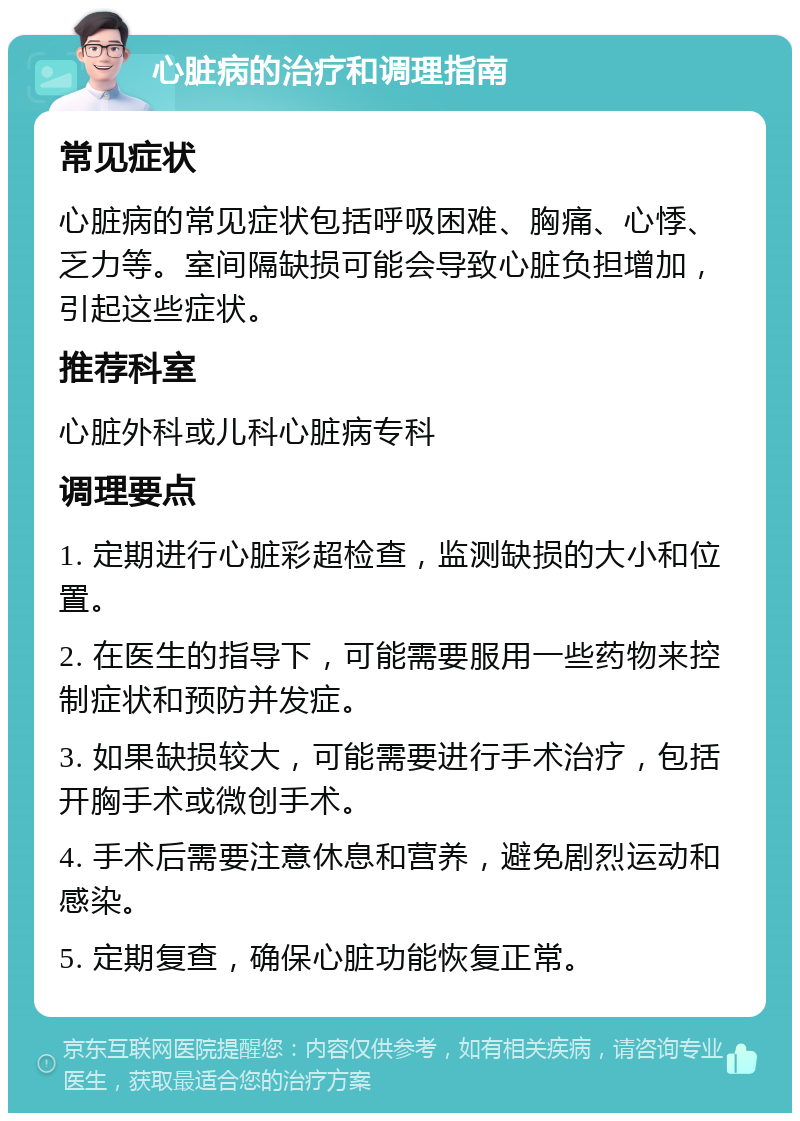 心脏病的治疗和调理指南 常见症状 心脏病的常见症状包括呼吸困难、胸痛、心悸、乏力等。室间隔缺损可能会导致心脏负担增加，引起这些症状。 推荐科室 心脏外科或儿科心脏病专科 调理要点 1. 定期进行心脏彩超检查，监测缺损的大小和位置。 2. 在医生的指导下，可能需要服用一些药物来控制症状和预防并发症。 3. 如果缺损较大，可能需要进行手术治疗，包括开胸手术或微创手术。 4. 手术后需要注意休息和营养，避免剧烈运动和感染。 5. 定期复查，确保心脏功能恢复正常。