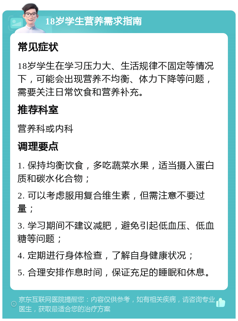 18岁学生营养需求指南 常见症状 18岁学生在学习压力大、生活规律不固定等情况下，可能会出现营养不均衡、体力下降等问题，需要关注日常饮食和营养补充。 推荐科室 营养科或内科 调理要点 1. 保持均衡饮食，多吃蔬菜水果，适当摄入蛋白质和碳水化合物； 2. 可以考虑服用复合维生素，但需注意不要过量； 3. 学习期间不建议减肥，避免引起低血压、低血糖等问题； 4. 定期进行身体检查，了解自身健康状况； 5. 合理安排作息时间，保证充足的睡眠和休息。