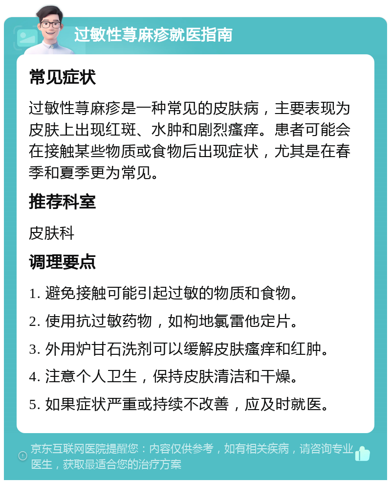 过敏性荨麻疹就医指南 常见症状 过敏性荨麻疹是一种常见的皮肤病，主要表现为皮肤上出现红斑、水肿和剧烈瘙痒。患者可能会在接触某些物质或食物后出现症状，尤其是在春季和夏季更为常见。 推荐科室 皮肤科 调理要点 1. 避免接触可能引起过敏的物质和食物。 2. 使用抗过敏药物，如枸地氯雷他定片。 3. 外用炉甘石洗剂可以缓解皮肤瘙痒和红肿。 4. 注意个人卫生，保持皮肤清洁和干燥。 5. 如果症状严重或持续不改善，应及时就医。