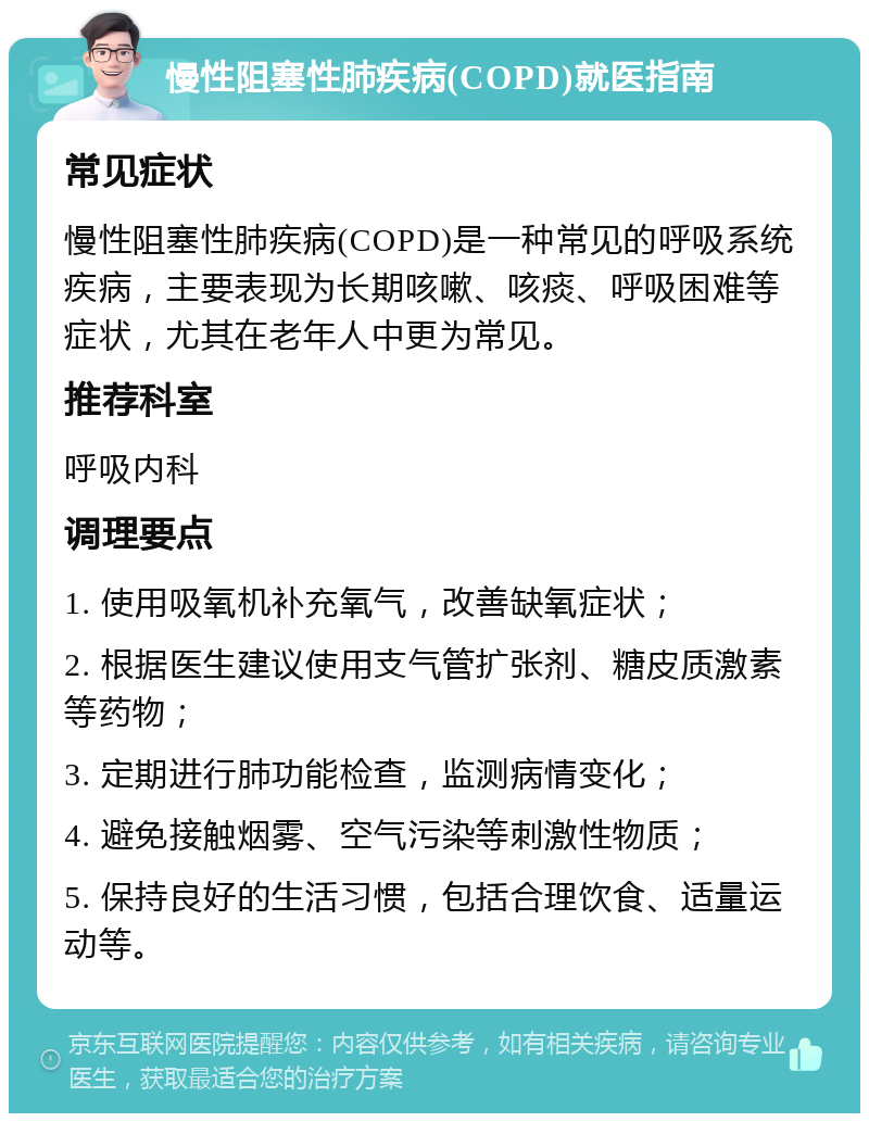 慢性阻塞性肺疾病(COPD)就医指南 常见症状 慢性阻塞性肺疾病(COPD)是一种常见的呼吸系统疾病，主要表现为长期咳嗽、咳痰、呼吸困难等症状，尤其在老年人中更为常见。 推荐科室 呼吸内科 调理要点 1. 使用吸氧机补充氧气，改善缺氧症状； 2. 根据医生建议使用支气管扩张剂、糖皮质激素等药物； 3. 定期进行肺功能检查，监测病情变化； 4. 避免接触烟雾、空气污染等刺激性物质； 5. 保持良好的生活习惯，包括合理饮食、适量运动等。