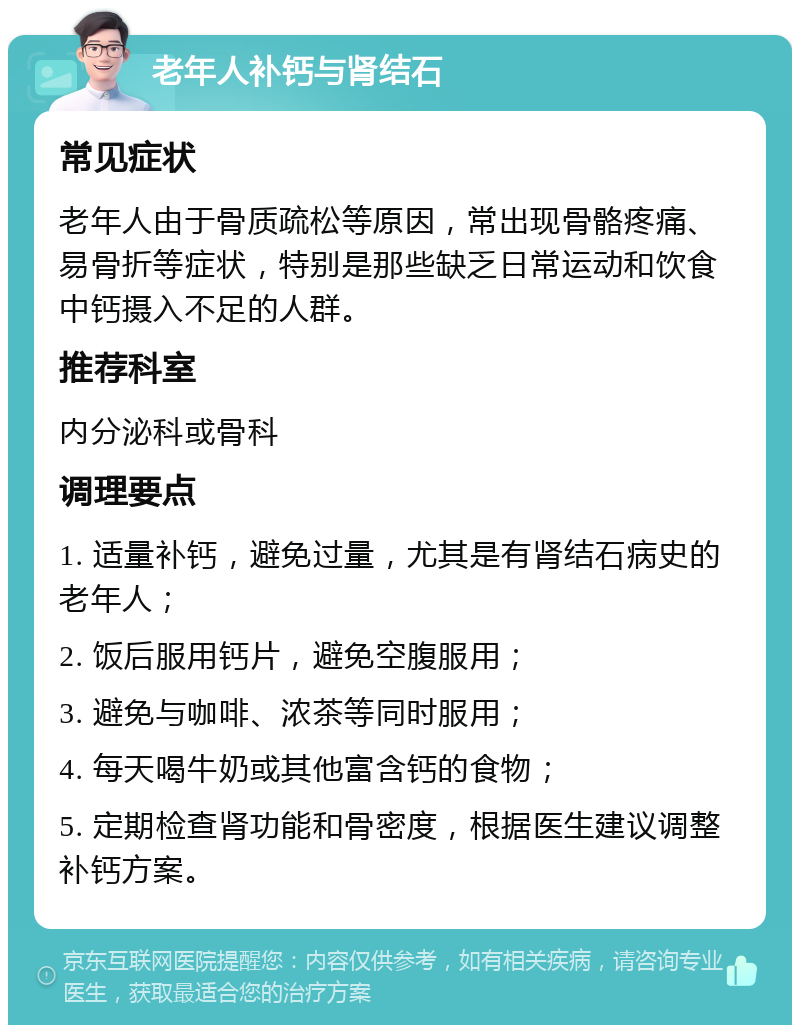 老年人补钙与肾结石 常见症状 老年人由于骨质疏松等原因，常出现骨骼疼痛、易骨折等症状，特别是那些缺乏日常运动和饮食中钙摄入不足的人群。 推荐科室 内分泌科或骨科 调理要点 1. 适量补钙，避免过量，尤其是有肾结石病史的老年人； 2. 饭后服用钙片，避免空腹服用； 3. 避免与咖啡、浓茶等同时服用； 4. 每天喝牛奶或其他富含钙的食物； 5. 定期检查肾功能和骨密度，根据医生建议调整补钙方案。