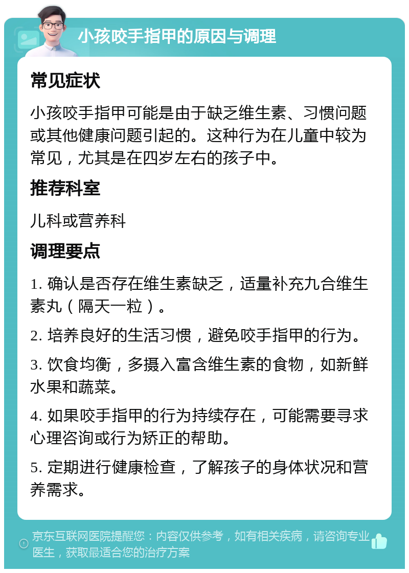 小孩咬手指甲的原因与调理 常见症状 小孩咬手指甲可能是由于缺乏维生素、习惯问题或其他健康问题引起的。这种行为在儿童中较为常见，尤其是在四岁左右的孩子中。 推荐科室 儿科或营养科 调理要点 1. 确认是否存在维生素缺乏，适量补充九合维生素丸（隔天一粒）。 2. 培养良好的生活习惯，避免咬手指甲的行为。 3. 饮食均衡，多摄入富含维生素的食物，如新鲜水果和蔬菜。 4. 如果咬手指甲的行为持续存在，可能需要寻求心理咨询或行为矫正的帮助。 5. 定期进行健康检查，了解孩子的身体状况和营养需求。